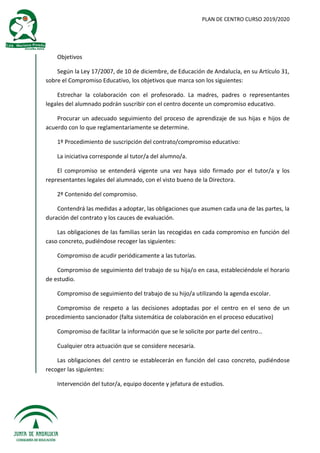 PLAN DE CENTRO CURSO 2019/2020
Objetivos
Según la Ley 17/2007, de 10 de diciembre, de Educación de Andalucía, en su Artículo 31,
sobre el Compromiso Educativo, los objetivos que marca son los siguientes:
Estrechar la colaboración con el profesorado. La madres, padres o representantes
legales del alumnado podrán suscribir con el centro docente un compromiso educativo.
Procurar un adecuado seguimiento del proceso de aprendizaje de sus hijas e hijos de
acuerdo con lo que reglamentariamente se determine.
1º Procedimiento de suscripción del contrato/compromiso educativo:
La iniciativa corresponde al tutor/a del alumno/a.
El compromiso se entenderá vigente una vez haya sido firmado por el tutor/a y los
representantes legales del alumnado, con el visto bueno de la Directora.
2º Contenido del compromiso.
Contendrá las medidas a adoptar, las obligaciones que asumen cada una de las partes, la
duración del contrato y los cauces de evaluación.
Las obligaciones de las familias serán las recogidas en cada compromiso en función del
caso concreto, pudiéndose recoger las siguientes:
Compromiso de acudir periódicamente a las tutorías.
Compromiso de seguimiento del trabajo de su hija/o en casa, estableciéndole el horario
de estudio.
Compromiso de seguimiento del trabajo de su hijo/a utilizando la agenda escolar.
Compromiso de respeto a las decisiones adoptadas por el centro en el seno de un
procedimiento sancionador (falta sistemática de colaboración en el proceso educativo)
Compromiso de facilitar la información que se le solicite por parte del centro…
Cualquier otra actuación que se considere necesaria.
Las obligaciones del centro se establecerán en función del caso concreto, pudiéndose
recoger las siguientes:
Intervención del tutor/a, equipo docente y jefatura de estudios.
 
