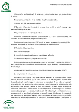 PLAN DE CENTRO CURSO 2019/2020
Informar a las familias a través de la agenda o cualquier otro cauce que se acuerde con
la misma.
Moderación o paralización de las medidas disciplinarias adoptadas.
Cualquier otra que se considere oportuna.
3º Duración del compromiso: será de un ciclo, si no cambia el tutor/a y siempre que
cambie el docente de la clase.
4º Seguimiento del compromiso educativo.
Entrevistas periódicas presenciales o por cualquier otro cauce de comunicación que
acuerden los suscriptores del compromiso tutor/familia.
Reuniones de Equipo Docente y ETCP donde se revisen para garantizar su efectividad y
proponer la adopción de medidas e iniciativas en caso de incumplimiento.
5º Anulación del compromiso.
Son causa de anulación:
El incumplimiento de las obligaciones asumidas por la familia.
La falta de actitud positiva por parte del alumno/a.
En caso de que concurra alguna de estas causas, se comunicará a la Dirección del centro
para que estudie la situación con el asesoramiento del Equipo Docente y, si fuera preciso, del
Orientador/a.
En todo caso, se comunicará la anulación del compromiso a la familia y al tutor/a.
Los compromisos de convivencia.
En nuestro Centro somos conscientes de que la escuela es un reflejo de los valores
sociales, familiares y culturales que los niños perciben en su entorno y en sus vivencias. En la
tarea educativa, la escuela no puede actuar sola, ya que se trata de una ardua tarea, amplia
y compleja. Un solo sector no tiene las respuestas y, mucho menos, las soluciones. Por ello
entendemos que escuela, familia y otras instituciones sociales, deben coordinarse,
implicarse, entenderse y ser coherentes en sus competencias para conseguir una educación
de calidad que prepare a nuestro alumnado para la vida cotidiana y le permita desenvolverse
con autonomía en la realidad multicultural en la que le tocará vivir. Con ese fin y partiendo
del diagnóstico de la convivencia en el Centro y de las características de nuestro alumnado,
se elabora un modelo de compromiso de convivencia, fundamentado en la Constitución, en
 