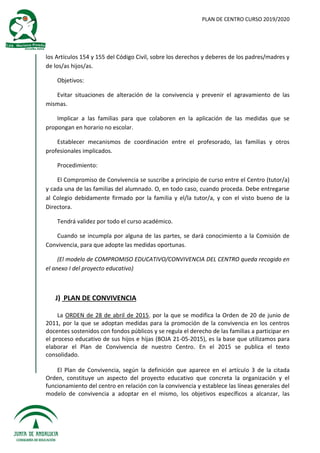 PLAN DE CENTRO CURSO 2019/2020
los Artículos 154 y 155 del Código Civil, sobre los derechos y deberes de los padres/madres y
de los/as hijos/as.
Objetivos:
Evitar situaciones de alteración de la convivencia y prevenir el agravamiento de las
mismas.
Implicar a las familias para que colaboren en la aplicación de las medidas que se
propongan en horario no escolar.
Establecer mecanismos de coordinación entre el profesorado, las familias y otros
profesionales implicados.
Procedimiento:
El Compromiso de Convivencia se suscribe a principio de curso entre el Centro (tutor/a)
y cada una de las familias del alumnado. O, en todo caso, cuando proceda. Debe entregarse
al Colegio debidamente firmado por la familia y el/la tutor/a, y con el visto bueno de la
Directora.
Tendrá validez por todo el curso académico.
Cuando se incumpla por alguna de las partes, se dará conocimiento a la Comisión de
Convivencia, para que adopte las medidas oportunas.
(El modelo de COMPROMISO EDUCATIVO/CONVIVENCIA DEL CENTRO queda recogido en
el anexo I del proyecto educativo)
J) PLAN DE CONVIVENCIA
La ORDEN de 28 de abril de 2015, por la que se modifica la Orden de 20 de junio de
2011, por la que se adoptan medidas para la promoción de la convivencia en los centros
docentes sostenidos con fondos públicos y se regula el derecho de las familias a participar en
el proceso educativo de sus hijos e hijas (BOJA 21-05-2015), es la base que utilizamos para
elaborar el Plan de Convivencia de nuestro Centro. En el 2015 se publica el texto
consolidado.
El Plan de Convivencia, según la definición que aparece en el artículo 3 de la citada
Orden, constituye un aspecto del proyecto educativo que concreta la organización y el
funcionamiento del centro en relación con la convivencia y establece las líneas generales del
modelo de convivencia a adoptar en el mismo, los objetivos específicos a alcanzar, las
 