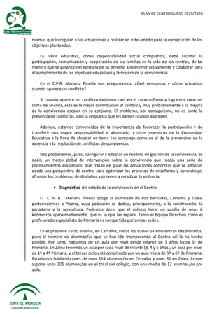 PLAN DE CENTRO CURSO 2019/2020
normas que lo regulan y las actuaciones a realizar en este ámbito para la consecución de los
objetivos planteados.
La labor educativa, como responsabilidad social compartida, debe facilitar la
participación, comunicación y cooperación de las familias en la vida de los centros, de tal
manera que se garantice el ejercicio de su derecho a intervenir activamente y colaborar para
el cumplimiento de los objetivos educativos y la mejora de la conviviencia.
En el C.P.R. Mariana Pineda nos preguntamos: ¿Qué pensamos y cómo actuamos
cuando aparece un conflicto?
Si cuando aparece un conflicto evitamos caer en el catastrofismo y logramos crear un
clima de análisis, ésta es la mejor contribución al cambio y muy probablemente a la mejora
de la convivencia escolar en su conjunto. El problema, por consiguiente, no es tanto la
presencia de conflictos, sino la respuesta que les damos cuando aparecen.
Además, estamos convencidos de la importancia de favorecer la participación y de
transferir una mayor responsabilidad al alumnado, y otros miembros de la Comunidad
Educativa a la hora de abordar un tema tan complejo como es el de la prevención de la
violencia y la resolución de conflictos de convivencia.
Nos proponemos, pues, configurar y adaptar un modelo de gestión de la convivencia, es
decir, un marco global de intervención sobre la convivencia que recoja una serie de
planteamientos educativos, que tratan de guiar las actuaciones concretas que se adoptan
desde una perspectiva de centro, para optimizar los procesos de enseñanza y aprendizaje,
afrontar los problemas de disciplina y prevenir y erradicar la violencia.
 Diagnóstico del estado de la convivencia en el Centro.
El C. P. R. Mariana Pineda acoge al alumnado de dos barriadas, Cerralba y Zalea,
pertenecientes a Pizarra, cuya población se dedica, principalmente, a la construcción, la
ganadería y la agricultura. Podemos decir que el colegio tiene un pasillo de unos 6
kilómetros aproximadamente, que es lo que las separa. Tanto el Equipo Directivo como el
profesorado especialista de Primaria es compartido por ambas sedes.
En el presente curso escolar, en Cerralba, todos los cursos se encuentran desdoblados,
pues el número de alumnos/as que se han ido incorporando al Centro así lo ha hecho
posible. Por tanto hablamos de un aula por nivel desde Infantil de 3 años hasta 6º de
Primaria. En Zalea tenemos un aula por cada nivel de Infantil (3, 4 y 5 años), un aula por nivel
de 1º a 4º Primaria, y el tercer ciclo está constituido por un aula mixta de 5º y 6º de Primaria.
Estaríamos hablando pues de unos 124 alumnos/as en Cerralba y unos 82 en Zalea, lo que
supone unos 205 alumnos/as en el total del colegio, con una media de 12 alumnas/os por
aula.
 