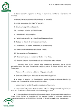 PLAN DE CENTRO CURSO 2019/2020
6.- Hacer uso de las papeleras en clase y en los recreos, atendiendo a los colores del
reciclado.
7.- Respetar a todas las personas que trabajan en el colegio.
8.- Utilizar las palabras “por favor” y “gracias”.
9.- Solucionar los problemas hablando.
10.- Cumplir con nuestras responsabilidades.
11.- Hablar en voz baja y sin gritar.
12.- No pelearse, acudir a la resolución pacífica de conflictos.
3.- Trabajar en silencio de forma ordenada y limpia.
14.- Asistir a clase en buenas condiciones de salud e higiene.
15.- Jugar con todas y todos sin discriminar a nadie.
16.- Usar palabras cariñosas y dulces.
17.- Durante el recreo, no permanecer dentro de las clases.
18.- Respetar al medio ambiente a través del cuidado de nuestro entorno.
La elaboración de las normas debe apoyarse en actividades en las que el
alumnado tenga un papel fundamental, debemos partir de ideas sencillas pero muy
funcionales.
• Precisamos los problemas cotidianos del grupo, detección.
• Normas específicas para abordarlos de manera eficaz y positiva.
• Se llega a un acuerdo y se establecen las normas, que deben aparecer siempre en
positivo, que especifiquen el comportamiento deseable.
• Las correcciones también las podrán establecer el alumnado.
• Excepcionalmente, el tipo de correcciones ante una falta grave será la expulsión; en
todo caso se utilizará la entrevista o la realización de alguna tarea.
• Es interesante incorporar medidas correctoras menos genéricas y más vinculadas a la
propia norma que no se ha respetado. Por ejemplo: limpiar lo ensuciado, ordenar lo
desordenado, estudiar lo no estudiado, cooperar en tareas colectivas, pedir disculpas, etc.
 