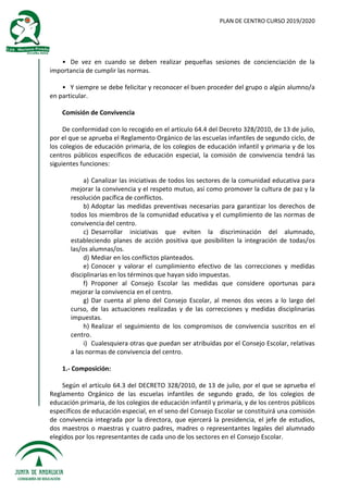 PLAN DE CENTRO CURSO 2019/2020
• De vez en cuando se deben realizar pequeñas sesiones de concienciación de la
importancia de cumplir las normas.
• Y siempre se debe felicitar y reconocer el buen proceder del grupo o algún alumno/a
en particular.
Comisión de Convivencia
De conformidad con lo recogido en el artículo 64.4 del Decreto 328/2010, de 13 de julio,
por el que se aprueba el Reglamento Orgánico de las escuelas infantiles de segundo ciclo, de
los colegios de educación primaria, de los colegios de educación infantil y primaria y de los
centros públicos específicos de educación especial, la comisión de convivencia tendrá las
siguientes funciones:
a) Canalizar las iniciativas de todos los sectores de la comunidad educativa para
mejorar la convivencia y el respeto mutuo, así como promover la cultura de paz y la
resolución pacífica de conflictos.
b) Adoptar las medidas preventivas necesarias para garantizar los derechos de
todos los miembros de la comunidad educativa y el cumplimiento de las normas de
convivencia del centro.
c) Desarrollar iniciativas que eviten la discriminación del alumnado,
estableciendo planes de acción positiva que posibiliten la integración de todas/os
las/os alumnas/os.
d) Mediar en los conflictos planteados.
e) Conocer y valorar el cumplimiento efectivo de las correcciones y medidas
disciplinarias en los términos que hayan sido impuestas.
f) Proponer al Consejo Escolar las medidas que considere oportunas para
mejorar la convivencia en el centro.
g) Dar cuenta al pleno del Consejo Escolar, al menos dos veces a lo largo del
curso, de las actuaciones realizadas y de las correcciones y medidas disciplinarias
impuestas.
h) Realizar el seguimiento de los compromisos de convivencia suscritos en el
centro.
i) Cualesquiera otras que puedan ser atribuidas por el Consejo Escolar, relativas
a las normas de convivencia del centro.
1.- Composición:
Según el artículo 64.3 del DECRETO 328/2010, de 13 de julio, por el que se aprueba el
Reglamento Orgánico de las escuelas infantiles de segundo grado, de los colegios de
educación primaria, de los colegios de educación infantil y primaria, y de los centros públicos
específicos de educación especial, en el seno del Consejo Escolar se constituirá una comisión
de convivencia integrada por la directora, que ejercerá la presidencia, el jefe de estudios,
dos maestros o maestras y cuatro padres, madres o representantes legales del alumnado
elegidos por los representantes de cada uno de los sectores en el Consejo Escolar.
 