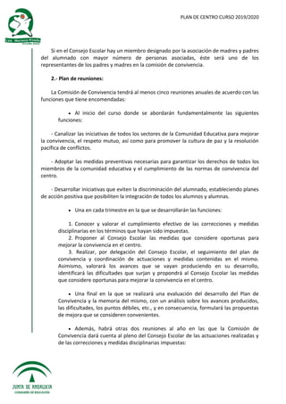 PLAN DE CENTRO CURSO 2019/2020
Si en el Consejo Escolar hay un miembro designado por la asociación de madres y padres
del alumnado con mayor número de personas asociadas, éste será uno de los
representantes de los padres y madres en la comisión de convivencia.
2.- Plan de reuniones:
La Comisión de Convivencia tendrá al menos cinco reuniones anuales de acuerdo con las
funciones que tiene encomendadas:
 Al inicio del curso donde se abordarán fundamentalmente las siguientes
funciones:
- Canalizar las iniciativas de todos los sectores de la Comunidad Educativa para mejorar
la convivencia, el respeto mutuo, así como para promover la cultura de paz y la resolución
pacífica de conflictos.
- Adoptar las medidas preventivas necesarias para garantizar los derechos de todos los
miembros de la comunidad educativa y el cumplimiento de las normas de convivencia del
centro.
- Desarrollar iniciativas que eviten la discriminación del alumnado, estableciendo planes
de acción positiva que posibiliten la integración de todos los alumnos y alumnas.
 Una en cada trimestre en la que se desarrollarán las funciones:
1. Conocer y valorar el cumplimiento efectivo de las correcciones y medidas
disciplinarias en los términos que hayan sido impuestas.
2. Proponer al Consejo Escolar las medidas que considere oportunas para
mejorar la convivencia en el centro.
3. Realizar, por delegación del Consejo Escolar, el seguimiento del plan de
convivencia y coordinación de actuaciones y medidas contenidas en el mismo.
Asimismo, valorará los avances que se vayan produciendo en su desarrollo,
identificará las dificultades que surjan y propondrá al Consejo Escolar las medidas
que considere oportunas para mejorar la convivencia en el centro.
 Una final en la que se realizará una evaluación del desarrollo del Plan de
Convivencia y la memoria del mismo, con un análisis sobre los avances producidos,
las dificultades, los puntos débiles, etc., y en consecuencia, formulará las propuestas
de mejora que se consideren convenientes.
 Además, habrá otras dos reuniones al año en las que la Comisión de
Convivencia dará cuenta al pleno del Consejo Escolar de las actuaciones realizadas y
de las correcciones y medidas disciplinarias impuestas:
 