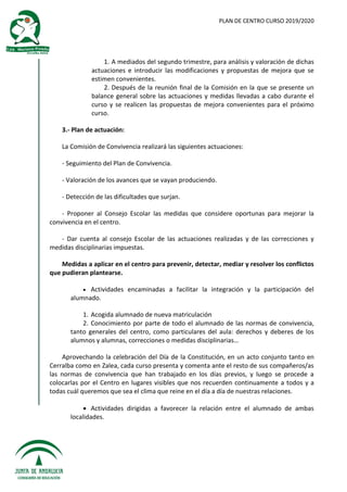 PLAN DE CENTRO CURSO 2019/2020
1. A mediados del segundo trimestre, para análisis y valoración de dichas
actuaciones e introducir las modificaciones y propuestas de mejora que se
estimen convenientes.
2. Después de la reunión final de la Comisión en la que se presente un
balance general sobre las actuaciones y medidas llevadas a cabo durante el
curso y se realicen las propuestas de mejora convenientes para el próximo
curso.
3.- Plan de actuación:
La Comisión de Convivencia realizará las siguientes actuaciones:
- Seguimiento del Plan de Convivencia.
- Valoración de los avances que se vayan produciendo.
- Detección de las dificultades que surjan.
- Proponer al Consejo Escolar las medidas que considere oportunas para mejorar la
convivencia en el centro.
- Dar cuenta al consejo Escolar de las actuaciones realizadas y de las correcciones y
medidas disciplinarias impuestas.
Medidas a aplicar en el centro para prevenir, detectar, mediar y resolver los conflictos
que pudieran plantearse.
 Actividades encaminadas a facilitar la integración y la participación del
alumnado.
1. Acogida alumnado de nueva matriculación
2. Conocimiento por parte de todo el alumnado de las normas de convivencia,
tanto generales del centro, como particulares del aula: derechos y deberes de los
alumnos y alumnas, correcciones o medidas disciplinarias…
Aprovechando la celebración del Día de la Constitución, en un acto conjunto tanto en
Cerralba como en Zalea, cada curso presenta y comenta ante el resto de sus compañeros/as
las normas de convivencia que han trabajado en los días previos, y luego se procede a
colocarlas por el Centro en lugares visibles que nos recuerden continuamente a todos y a
todas cuál queremos que sea el clima que reine en el día a día de nuestras relaciones.
 Actividades dirigidas a favorecer la relación entre el alumnado de ambas
localidades.
 