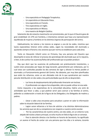 PLAN DE CENTRO CURSO 2019/2020
- Una especialista en Pedagogía Terapéutica.
- Un especialista en Educación Física.
- Una especialista en Francés.
- Tres especialistas en Inglés.
- Una especialista en Música.
- Una maestra de Religión Católica.
Solamente dos de estas/os maestras/os son provisionales, por lo que el Claustro goza de
gran estabilidad. Un 27% son hombres, e intentamos siempre que haya una representación
equilibrada de mujeres y hombres en los distintos órganos de participación del centro.
Habitualmente, las tutoras y los tutores se asignan a una de las sedes, mientras que
las/os especialistas itineran entre ambas sedes, según las necesidades del alumnado y
ajustando siempre el horario a las sesiones que por norma se establecen para cada área.
Tanto en Educación Infantil como en Primaria, hay una persona del Claustro que
desempeña la tarea de reforzar el proceso de aprendizaje del alumnado que así lo requiera,
o bien, la de sustituir las ausencias/faltas del profesorado que se puedan producir.
Hay que decir que las ausencias de profesorado son prácticamente inexistentes, y
suelen estar provocadas por bajas de larga duración, generalmente por embarazos, por lo
cual estas son sustituidas pasadas las dos semanas de rigor y afectan lo menos posible al
alumnado y al funcionamiento general del Centro. No obstante, por muy bien planificados
que estén los refuerzos, estos se ven afectados más de lo que quisiéramos por nuestra
peculiar distribución en dos sedes y las particularidades que de ello se desprenden.
- Las horas de desplazamiento del profesorado itinerante son lectivas.
- El profesorado con alguna hora disponible, sólo se puede utilizar en esa sede.
Como respuesta a las expectativas de la comunidad educativa, habría una serie de
actividades que llevar a cabo, y que podrían servir para acercar a las familias al centro,
pidiendo su colaboración a través de la figura de las Delegadas y los Delegados de madres y
padres:
- Llevar a cabo unas encuestas para actualizar y poner en valor la información
sobre la situación laboral de las familias.
- Lograr aunar esfuerzos a la hora de solicitar a las distintas Administraciones
los servicios que son de su competencia con respecto a nuestro centro escolar.
- Por las características de nuestro centro, con dos sedes, en un entorno rural,
alejado del núcleo urbano principal, se echa mucho en falta la figura de un conserje.
- Para la atención directa a las familias en horario de Secretaría, ha significado
un avance el hecho de contar con una persona que tres días a la semana, durante
 