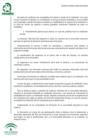 PLAN DE CENTRO CURSO 2019/2020
No todos los conflictos son susceptibles de tratarse a través de la mediación. Los casos
en que las partes no desean ir a la mediación, o los que ya fueron mediados y no se cumplió
con lo pactado, cuando hay falta de confianza y credibilidad en el espacio de la mediación o
se trata de hechos de especial y notoria gravedad, estaríamos hablando de casos no
mediables.
 Procedimiento general para derivar un caso de conflicto hacia la mediación
escolar:
La dirección informará del programa a todos los sectores de la comunidad educativa
para que se apunten las personas voluntarias para esta tarea.
Posteriormente se reunirá a todos los voluntarios y voluntarias para ampliar la
información de tal forma que sólo las personas que voluntariamente acepten participar en el
programa lo hagan.
La coordinadora del programa en el centro será el Jefe de Estudios, en estrecha
colaboración con el orientador.
Se organizará una sesión introductoria para todo el claustro y se presentarán los
materiales a utilizar.
Se organizará una formación intensiva para todas las personas interesadas tanto del
profesorado como del alumnado y de las familias, en horario a convenir.
Terminada la formación se elaborará un folleto para explicar qué es la mediación a las
personas del centro que no han participado en ella.
A partir de aquí, se determinará cómo queda constituido el grupo de mediación, entre
profesores y profesoras, la orientadora del centro, alumnos y alumnas, padres y madres.
Será la directora quien, a petición de cualquier miembro de la comunidad educativa,
ofrecerá al alumnado implicado en conductas contrarias a las normas de convivencia la
posibilidad de acudir a la mediación escolar, dejando constancia escrita de la aceptación de
las condiciones por todas las partes, así como del compromiso de que, en caso de acuerdo,
se aceptará la realización de las actuaciones que se determinen.
Programación de las necesidades de formación de la comunidad educativa en esta
materia.
La formación es la base de una participación eficaz y efectiva. Para la elaboración y
desarrollo adecuados del Plan de Convivencia se hace necesaria una formación específica
que llegue no sólo al profesorado, sino a la Comunidad Educativa en su conjunto, en
materias como:
 