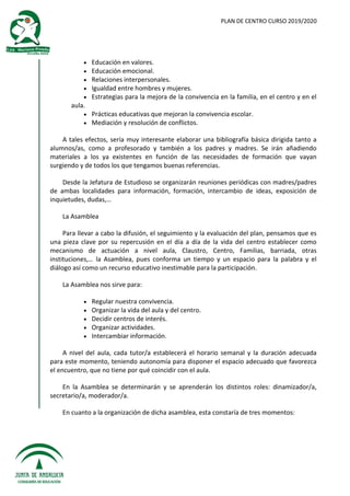 PLAN DE CENTRO CURSO 2019/2020
 Educación en valores.
 Educación emocional.
 Relaciones interpersonales.
 Igualdad entre hombres y mujeres.
 Estrategias para la mejora de la convivencia en la familia, en el centro y en el
aula.
 Prácticas educativas que mejoran la convivencia escolar.
 Mediación y resolución de conflictos.
A tales efectos, sería muy interesante elaborar una bibliografía básica dirigida tanto a
alumnos/as, como a profesorado y también a los padres y madres. Se irán añadiendo
materiales a los ya existentes en función de las necesidades de formación que vayan
surgiendo y de todos los que tengamos buenas referencias.
Desde la Jefatura de Estudioso se organizarán reuniones periódicas con madres/padres
de ambas localidades para información, formación, intercambio de ideas, exposición de
inquietudes, dudas,…
La Asamblea
Para llevar a cabo la difusión, el seguimiento y la evaluación del plan, pensamos que es
una pieza clave por su repercusión en el día a día de la vida del centro establecer como
mecanismo de actuación a nivel aula, Claustro, Centro, Familias, barriada, otras
instituciones,… la Asamblea, pues conforma un tiempo y un espacio para la palabra y el
diálogo así como un recurso educativo inestimable para la participación.
La Asamblea nos sirve para:
 Regular nuestra convivencia.
 Organizar la vida del aula y del centro.
 Decidir centros de interés.
 Organizar actividades.
 Intercambiar información.
A nivel del aula, cada tutor/a establecerá el horario semanal y la duración adecuada
para este momento, teniendo autonomía para disponer el espacio adecuado que favorezca
el encuentro, que no tiene por qué coincidir con el aula.
En la Asamblea se determinarán y se aprenderán los distintos roles: dinamizador/a,
secretario/a, moderador/a.
En cuanto a la organización de dicha asamblea, esta constaría de tres momentos:
 
