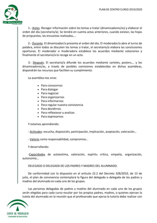 PLAN DE CENTRO CURSO 2019/2020
1.- Antes. Recoger información sobre los temas a tratar (dinamizadores/as) y elaborar el
orden del día (secretario/a). Se tendrá en cuenta actas anteriores, cuando existan, las hojas
de propuestas, las encuestas realizadas,…
2.- Durante. El dinamizador/a presenta el orden del día. El moderador/a abre el turno de
palabra, entre todos se discuten los temas a tratar, el secretario/a elabora las conclusiones
oportunas. El moderador o moderadora establece los acuerdos mediante votaciones y
finalmente el secretario/a lo recoge en un acta.
3.- Después: El secretario/a difunde los acuerdos mediante carteles, posters,… y los
dinamizadores/as, a través de posibles comisiones establecidas en dichas asambleas,
dispondrán los recursos que faciliten su cumplimiento.
La asamblea nos sirve:
 Para conocernos
 Para dialogar
 Para negociar
 Para organizarnos
 Para informarnos
 Para regular nuestra convivencia
 Para decidirnos
 Para reflexionar y analizar.
 Para expresarnos
Y estamos aprendiendo:
- Actitudes: escucha, disposición, participación, implicación, aceptación, valoración…
- Valores como responsabilidad, compromiso…
Y desarrollando:
-Capacidades de autoestima, valoración, espíritu crítico, empatía, organización,
autonomía…
DELEGADO O DELEGADA DE LOS PADRES Y MADRES DEL ALUMNADO.
De conformidad con lo dispuesto en el artículo 22.2 del Decreto 328/2010, de 13 de
julio, el plan de convivencia contemplará la figura del delegado o delegada de los padres y
madres del alumnado en cada uno de los grupos.
Las personas delegadas de padres y madres del alumnado en cada uno de los grupos
serán elegidas para cada curso escolar por los propios padres, madres, o quienes ejerzan la
tutela del alumnado en la reunión que el profesorado que ejerza la tutoría debe realizar con
 