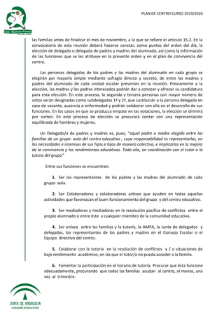 PLAN DE CENTRO CURSO 2019/2020
las familias antes de finalizar el mes de noviembre, a la que se refiere el artículo 15.2. En la
convocatoria de esta reunión deberá hacerse constar, como puntos del orden del día, la
elección de delegado o delegada de padres y madres del alumnado, así como la información
de las funciones que se les atribuye en la presente orden y en el plan de convivencia del
centro.
Las personas delegadas de los padres y las madres del alumnado en cada grupo se
elegirán por mayoría simple mediante sufragio directo y secreto, de entre las madres y
padres del alumnado de cada unidad escolar presentes en la reunión. Previamente a la
elección, las madres y los padres interesados podrán dar a conocer y ofrecer su candidatura
para esta elección. En este proceso, la segunda y tercera personas con mayor número de
votos serán designadas como subdelegadas 1ª y 2ª, que sustituirán a la persona delegada en
caso de vacante, ausencia o enfermedad y podrán colaborar con ella en el desarrollo de sus
funciones. En los casos en que se produzca empate en las votaciones, la elección se dirimirá
por sorteo. En este proceso de elección se procurará contar con una representación
equilibrada de hombres y mujeres.
Un Delegado/a de padres y madres es, pues, “aquel padre o madre elegido entre las
familias de un grupo- aula del centro educativo , cuya responsabilidad es representarlas, en
las necesidades e intereses de sus hijos e hijas de manera colectiva, e implicarlas en la mejora
de la convivencia y los rendimientos educativos. Todo ello, en coordinación con el tutor o la
tutora del grupo”
Entre sus funciones se encuentran:
1. Ser los representantes de los padres y las madres del alumnado de cada
grupo- aula.
2. Ser Colaboradores y colaboradoras activos que ayuden en todas aquellas
actividades que favorezcan el buen funcionamiento del grupo y del centro educativo.
3. Ser mediadores y mediadoras en la resolución pacífica de conflictos entre el
propio alumnado o entre éste y cualquier miembro de la comunidad educativa.
4. Ser enlace entre las familias y la tutoría, la AMPA, la Junta de delegados y
delegadas, los representantes de los padres y madres en el Consejo Escolar o el
Equipo directivo del centro.
5. Colaborar con la tutoría en la resolución de conflictos y / o situaciones de
bajo rendimiento académico, en las que el tutor/a no pueda acceder a la familia.
6. Fomentar la participación en el horario de tutoría. Procurar que ésta funcione
adecuadamente, procurando que todas las familias acudan al centro, al menos, una
vez al trimestre.
 