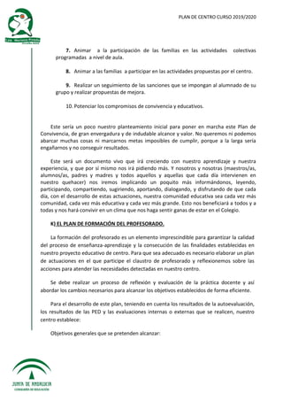 PLAN DE CENTRO CURSO 2019/2020
7. Animar a la participación de las familias en las actividades colectivas
programadas a nivel de aula.
8. Animar a las familias a participar en las actividades propuestas por el centro.
9. Realizar un seguimiento de las sanciones que se impongan al alumnado de su
grupo y realizar propuestas de mejora.
10. Potenciar los compromisos de convivencia y educativos.
Este sería un poco nuestro planteamiento inicial para poner en marcha este Plan de
Convivencia, de gran envergadura y de indudable alcance y valor. No queremos ni podemos
abarcar muchas cosas ni marcarnos metas imposibles de cumplir, porque a la larga sería
engañarnos y no conseguir resultados.
Este será un documento vivo que irá creciendo con nuestro aprendizaje y nuestra
experiencia, y que por sí mismo nos irá pidiendo más. Y nosotros y nosotras (maestros/as,
alumnos/as, padres y madres y todos aquellos y aquellas que cada día intervienen en
nuestro quehacer) nos iremos implicando un poquito más informándonos, leyendo,
participando, compartiendo, sugiriendo, aportando, dialogando, y disfrutando de que cada
día, con el desarrollo de estas actuaciones, nuestra comunidad educativa sea cada vez más
comunidad, cada vez más educativa y cada vez más grande. Esto nos beneficiará a todos y a
todas y nos hará convivir en un clima que nos haga sentir ganas de estar en el Colegio.
K) EL PLAN DE FORMACIÓN DEL PROFESORADO.
La formación del profesorado es un elemento imprescindible para garantizar la calidad
del proceso de enseñanza-aprendizaje y la consecución de las finalidades establecidas en
nuestro proyecto educativo de centro. Para que sea adecuado es necesario elaborar un plan
de actuaciones en el que participe el claustro de profesorado y reflexionemos sobre las
acciones para atender las necesidades detectadas en nuestro centro.
Se debe realizar un proceso de reflexión y evaluación de la práctica docente y así
abordar los cambios necesarios para alcanzar los objetivos establecidos de forma eficiente.
Para el desarrollo de este plan, teniendo en cuenta los resultados de la autoevaluación,
los resultados de las PED y las evaluaciones internas o externas que se realicen, nuestro
centro establece:
Objetivos generales que se pretenden alcanzar:
 