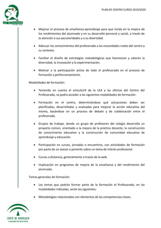 PLAN DE CENTRO CURSO 2019/2020
 Mejorar el proceso de enseñanza-aprendizaje para que incida en la mejora de
los rendimientos del alumnado y en su desarrollo personal y social, a través de
la atención a sus peculiaridades y a su diversidad.
 Adecuar los conocimientos del profesorado a las necesidades reales del centro y
su contexto.
 Facilitar el diseño de estrategias metodológicas que favorezcan y valoren la
diversidad, la innovación y la experimentación.
 Motivar a la participación activa de todo el profesorado en el proceso de
formación y perfeccionamiento.
Modalidades de formación:
 Teniendo en cuenta el artículo19 de la LEA y las ofertas del Centro del
Profesorado, se podrá acceder a las siguientes modalidades de formación:
 Formación en el centro, determinándose qué actuaciones deben ser
planificadas, desarrolladas y evaluadas para mejorar la acción educativa del
mismo, basándose en un proceso de debate y de colaboración entre el
profesorado.
 Grupos de trabajo, donde un grupo de profesores del colegio desarrolla un
proyecto común, orientado a la mejora de la práctica docente, la construcción
de conocimiento educativo y la construcción de comunidad educativa de
aprendizaje y educación.
 Participación en cursos, jornadas o encuentros, con actividades de formación
por parte de un asesor o ponente sobre un tema de interés profesional.
 Cursos a distancia, generalmente a través de la web.
 Implicación en programas de mejora de la enseñanza y del rendimiento del
alumnado.
Temas generales de formación:
 Los temas que podrán formar parte de la formación el Profesorado, en las
modalidades indicadas, serán las siguientes:
 Metodologías relacionadas con elementos de las competencias claves.
 