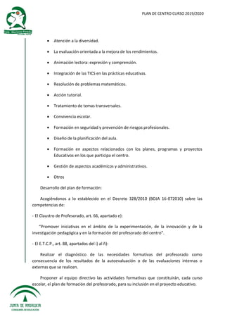 PLAN DE CENTRO CURSO 2019/2020
 Atención a la diversidad.
 La evaluación orientada a la mejora de los rendimientos.
 Animación lectora: expresión y comprensión.
 Integración de las TICS en las prácticas educativas.
 Resolución de problemas matemáticos.
 Acción tutorial.
 Tratamiento de temas transversales.
 Convivencia escolar.
 Formación en seguridad y prevención de riesgos profesionales.
 Diseño de la planificación del aula.
 Formación en aspectos relacionados con los planes, programas y proyectos
Educativos en los que participa el centro.
 Gestión de aspectos académicos y administrativos.
 Otros
Desarrollo del plan de formación:
Acogiéndonos a lo establecido en el Decreto 328/2010 (BOJA 16-072010) sobre las
competencias de:
- El Claustro de Profesorado, art. 66, apartado e):
“Promover iniciativas en el ámbito de la experimentación, de la innovación y de la
investigación pedagógica y en la formación del profesorado del centro”.
- El E.T.C.P., art. 88, apartados del i) al ñ):
Realizar el diagnóstico de las necesidades formativas del profesorado como
consecuencia de los resultados de la autoevaluación o de las evaluaciones internas o
externas que se realicen.
Proponer al equipo directivo las actividades formativas que constituirán, cada curso
escolar, el plan de formación del profesorado, para su inclusión en el proyecto educativo.
 