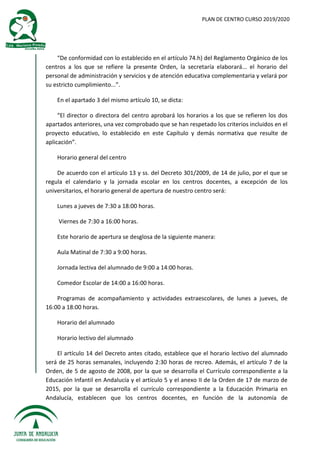 PLAN DE CENTRO CURSO 2019/2020
“De conformidad con lo establecido en el artículo 74.h) del Reglamento Orgánico de los
centros a los que se refiere la presente Orden, la secretaría elaborará... el horario del
personal de administración y servicios y de atención educativa complementaria y velará por
su estricto cumplimiento...”.
En el apartado 3 del mismo artículo 10, se dicta:
“El director o directora del centro aprobará los horarios a los que se refieren los dos
apartados anteriores, una vez comprobado que se han respetado los criterios incluidos en el
proyecto educativo, lo establecido en este Capítulo y demás normativa que resulte de
aplicación”.
Horario general del centro
De acuerdo con el artículo 13 y ss. del Decreto 301/2009, de 14 de julio, por el que se
regula el calendario y la jornada escolar en los centros docentes, a excepción de los
universitarios, el horario general de apertura de nuestro centro será:
Lunes a jueves de 7:30 a 18:00 horas.
Viernes de 7:30 a 16:00 horas.
Este horario de apertura se desglosa de la siguiente manera:
Aula Matinal de 7:30 a 9:00 horas.
Jornada lectiva del alumnado de 9:00 a 14:00 horas.
Comedor Escolar de 14:00 a 16:00 horas.
Programas de acompañamiento y actividades extraescolares, de lunes a jueves, de
16:00 a 18:00 horas.
Horario del alumnado
Horario lectivo del alumnado
El artículo 14 del Decreto antes citado, establece que el horario lectivo del alumnado
será de 25 horas semanales, incluyendo 2:30 horas de recreo. Además, el artículo 7 de la
Orden, de 5 de agosto de 2008, por la que se desarrolla el Currículo correspondiente a la
Educación Infantil en Andalucía y el artículo 5 y el anexo II de la Orden de 17 de marzo de
2015, por la que se desarrolla el currículo correspondiente a la Educación Primaria en
Andalucía, establecen que los centros docentes, en función de la autonomía de
 