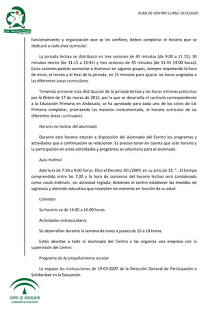 PLAN DE CENTRO CURSO 2019/2020
funcionamiento y organización que se les confiere, deben completar el horario que se
dedicará a cada área curricular.
La jornada lectiva se distribuirá en tres sesiones de 45 minutos (de 9:00 a 11:15), 30
minutos recreo (de 11:15 a 11:45) y tres sesiones de 45 minutos (de 11:45 14:00 horas).
Estas sesiones podrán aumentar o disminuir en algunos grupos, siempre respetando la hora
de inicio, el recreo y el final de la jornada, en 15 minutos para ajustar las horas asignadas a
las diferentes áreas curriculares.
Teniendo presente esta distribución de la jornada lectiva y las horas mínimas prescritas
por la Orden de 17 de marzo de 2015, por la que se desarrolla el currículo correspondiente
a la Educación Primaria en Andalucía, se ha aprobado para cada uno de los ciclos de Ed.
Primaria completar, priorizando las materias instrumentales, el horario curricular de las
diferentes áreas curriculares.
Horario no lectivo del alumnado
Durante este horario estarán a disposición del alumnado del Centro los programas y
actividades que a continuación se relacionan. Es preciso tener en cuenta que este horario y
la participación en estas actividades y programas es voluntaria para el alumnado.
Aula matinal
Apertura de 7:30 a 9:00 horas. Dice el Decreto 301/2009, en su artículo 13, “...El tiempo
comprendido entre las 7,30 y la hora de comienzo del horario lectivo será considerado
como «aula matinal», sin actividad reglada, debiendo el centro establecer las medidas de
vigilancia y atención educativa que necesiten los menores en función de su edad.
Comedor
Su horario va de 14:00 a 16:00 horas
Actividades extraescolares
Se desarrollan durante la semana de lunes a jueves de 16 a 18 horas.
Están abiertas a todo el alumnado del Centro y las organiza una empresa con la
supervisión del Centro.
Programa de Acompañamiento escolar
Lo regulan las Instrucciones de 19-03-2007 de la Dirección General de Participación y
Solidaridad en la Educación.
 