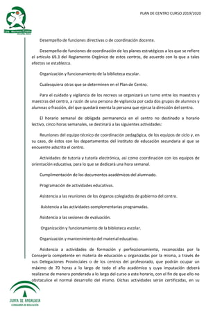 PLAN DE CENTRO CURSO 2019/2020
Desempeño de funciones directivas o de coordinación docente.
Desempeño de funciones de coordinación de los planes estratégicos a los que se refiere
el artículo 69.3 del Reglamento Orgánico de estos centros, de acuerdo con lo que a tales
efectos se establezca.
Organización y funcionamiento de la biblioteca escolar.
Cualesquiera otras que se determinen en el Plan de Centro.
Para el cuidado y vigilancia de los recreos se organizará un turno entre los maestros y
maestras del centro, a razón de una persona de vigilancia por cada dos grupos de alumnos y
alumnas o fracción, del que quedará exenta la persona que ejerza la dirección del centro.
El horario semanal de obligada permanencia en el centro no destinado a horario
lectivo, cinco horas semanales, se destinará a las siguientes actividades:
Reuniones del equipo técnico de coordinación pedagógica, de los equipos de ciclo y, en
su caso, de éstos con los departamentos del instituto de educación secundaria al que se
encuentre adscrito el centro.
Actividades de tutoría y tutoría electrónica, así como coordinación con los equipos de
orientación educativa, para lo que se dedicará una hora semanal.
Cumplimentación de los documentos académicos del alumnado.
Programación de actividades educativas.
Asistencia a las reuniones de los órganos colegiados de gobierno del centro.
Asistencia a las actividades complementarias programadas.
Asistencia a las sesiones de evaluación.
Organización y funcionamiento de la biblioteca escolar.
Organización y mantenimiento del material educativo.
Asistencia a actividades de formación y perfeccionamiento, reconocidas por la
Consejería competente en materia de educación u organizadas por la misma, a través de
sus Delegaciones Provinciales o de los centros del profesorado, que podrán ocupar un
máximo de 70 horas a lo largo de todo el año académico y cuya imputación deberá
realizarse de manera ponderada a lo largo del curso a este horario, con el fin de que ello no
obstaculice el normal desarrollo del mismo. Dichas actividades serán certificadas, en su
 