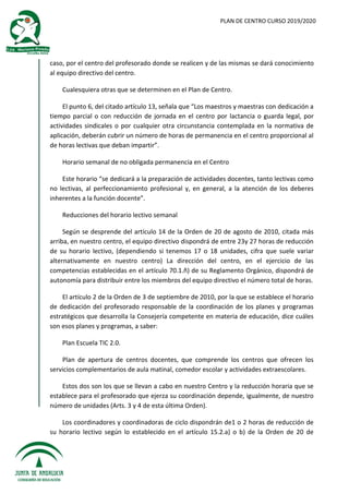 PLAN DE CENTRO CURSO 2019/2020
caso, por el centro del profesorado donde se realicen y de las mismas se dará conocimiento
al equipo directivo del centro.
Cualesquiera otras que se determinen en el Plan de Centro.
El punto 6, del citado artículo 13, señala que “Los maestros y maestras con dedicación a
tiempo parcial o con reducción de jornada en el centro por lactancia o guarda legal, por
actividades sindicales o por cualquier otra circunstancia contemplada en la normativa de
aplicación, deberán cubrir un número de horas de permanencia en el centro proporcional al
de horas lectivas que deban impartir”.
Horario semanal de no obligada permanencia en el Centro
Este horario “se dedicará a la preparación de actividades docentes, tanto lectivas como
no lectivas, al perfeccionamiento profesional y, en general, a la atención de los deberes
inherentes a la función docente”.
Reducciones del horario lectivo semanal
Según se desprende del artículo 14 de la Orden de 20 de agosto de 2010, citada más
arriba, en nuestro centro, el equipo directivo dispondrá de entre 23y 27 horas de reducción
de su horario lectivo, (dependiendo si tenemos 17 o 18 unidades, cifra que suele variar
alternativamente en nuestro centro) La dirección del centro, en el ejercicio de las
competencias establecidas en el artículo 70.1.ñ) de su Reglamento Orgánico, dispondrá de
autonomía para distribuir entre los miembros del equipo directivo el número total de horas.
El artículo 2 de la Orden de 3 de septiembre de 2010, por la que se establece el horario
de dedicación del profesorado responsable de la coordinación de los planes y programas
estratégicos que desarrolla la Consejería competente en materia de educación, dice cuáles
son esos planes y programas, a saber:
Plan Escuela TIC 2.0.
Plan de apertura de centros docentes, que comprende los centros que ofrecen los
servicios complementarios de aula matinal, comedor escolar y actividades extraescolares.
Estos dos son los que se llevan a cabo en nuestro Centro y la reducción horaria que se
establece para el profesorado que ejerza su coordinación depende, igualmente, de nuestro
número de unidades (Arts. 3 y 4 de esta última Orden).
Los coordinadores y coordinadoras de ciclo dispondrán de1 o 2 horas de reducción de
su horario lectivo según lo establecido en el artículo 15.2.a) o b) de la Orden de 20 de
 