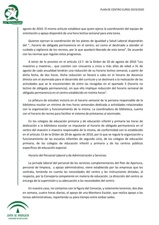 PLAN DE CENTRO CURSO 2019/2020
agosto de 2010. El mismo artículo establece que quien ejerza la coordinación del equipo de
orientación y apoyo dispondrá de una hora lectiva semanal para esta tarea.
Quienes ejerzan la coordinación de los planes de Igualdad y Salud Laboral dispondrán
del “...horario de obligada permanencia en el centro, así como el destinado a atender el
cuidado y vigilancia de los recreos, por lo que quedará liberado de esta tarea”. De acuerdo
con las normas que regulan estos programas.
A tenor de lo previsto en el artículo 13.7. de la Orden de 20 de agosto de 2010 “Los
maestros y maestras... que cuenten con cincuenta y cinco o más años de edad a 31 de
agosto de cada anualidad tendrán una reducción de su horario lectivo semanal, a partir de
dicha fecha, de dos horas. Dicha reducción se llevará a cabo en el horario de docencia
directa con el alumnado para el desarrollo del currículo y se destinará a la realización de las
actividades que se le encomienden de entre las recogidas en el apartado 3 (horario no
lectivo de obligada permanencia), sin que ello implique reducción del horario semanal de
obligada permanencia en el centro establecido en treinta horas”.
La jefatura de estudios incluirá en el horario semanal de la persona responsable de la
biblioteca escolar un mínimo de tres horas semanales dedicada a actividades relacionadas
con la organización y funcionamiento de la misma. La coordinadora de biblioteca, cuenta
con el horario de recreo para facilitar el sistema de préstamos al alumnado.
En los colegios de educación primaria y de educación infantil y primaria las horas de
dedicación a la biblioteca escolar se imputarán al horario de obligada permanencia en el
centro del maestro o maestra responsable de la misma, de conformidad con lo establecido
en el artículo 13 de la Orden de 20 de agosto de 2010, por la que se regula la organización y
funcionamiento de las escuelas infantiles de segundo ciclo, de los colegios de educación
primaria, de los colegios de educación infantil y primaria y de los centros públicos
específicos de educación especial.
Horario del Personal Laboral y de Administración y Servicios
La jornada laboral del personal de los servicios complementarios del Plan de Apertura,
personal de limpieza, y apoyo administrativo, viene establecida por las empresas que los
contrata, teniendo en cuenta las necesidades del centro y las instrucciones dictadas, al
respecto, por la Consejería competente en materia de educación. La dirección del centro se
encarga de la supervisión y su adecuación a las necesidades del centro.
En nuestro caso, no contamos con la figura del Conserje, y solamente tenemos, dos días
en semana, cuatro horas diarias, el apoyo de una Monitora Escolar, que realiza apoyo a las
tareas administrativas, repartiendo su poco tiempo entre ambas sedes.
 