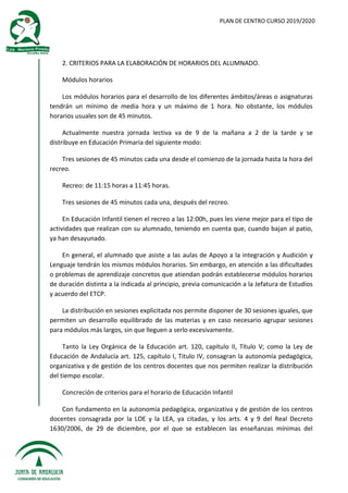 PLAN DE CENTRO CURSO 2019/2020
2. CRITERIOS PARA LA ELABORACIÓN DE HORARIOS DEL ALUMNADO.
Módulos horarios
Los módulos horarios para el desarrollo de los diferentes ámbitos/áreas o asignaturas
tendrán un mínimo de media hora y un máximo de 1 hora. No obstante, los módulos
horarios usuales son de 45 minutos.
Actualmente nuestra jornada lectiva va de 9 de la mañana a 2 de la tarde y se
distribuye en Educación Primaria del siguiente modo:
Tres sesiones de 45 minutos cada una desde el comienzo de la jornada hasta la hora del
recreo.
Recreo: de 11:15 horas a 11:45 horas.
Tres sesiones de 45 minutos cada una, después del recreo.
En Educación Infantil tienen el recreo a las 12:00h, pues les viene mejor para el tipo de
actividades que realizan con su alumnado, teniendo en cuenta que, cuando bajan al patio,
ya han desayunado.
En general, el alumnado que asiste a las aulas de Apoyo a la integración y Audición y
Lenguaje tendrán los mismos módulos horarios. Sin embargo, en atención a las dificultades
o problemas de aprendizaje concretos que atiendan podrán establecerse módulos horarios
de duración distinta a la indicada al principio, previa comunicación a la Jefatura de Estudios
y acuerdo del ETCP.
La distribución en sesiones explicitada nos permite disponer de 30 sesiones iguales, que
permiten un desarrollo equilibrado de las materias y en caso necesario agrupar sesiones
para módulos más largos, sin que lleguen a serlo excesivamente.
Tanto la Ley Orgánica de la Educación art. 120, capítulo II, Título V; como la Ley de
Educación de Andalucía art. 125, capítulo I, Titulo IV, consagran la autonomía pedagógica,
organizativa y de gestión de los centros docentes que nos permiten realizar la distribución
del tiempo escolar.
Concreción de criterios para el horario de Educación Infantil
Con fundamento en la autonomía pedagógica, organizativa y de gestión de los centros
docentes consagrada por la LOE y la LEA, ya citadas, y los arts. 4 y 9 del Real Decreto
1630/2006, de 29 de diciembre, por el que se establecen las enseñanzas mínimas del
 