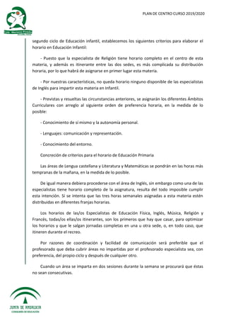 PLAN DE CENTRO CURSO 2019/2020
segundo ciclo de Educación infantil, establecemos los siguientes criterios para elaborar el
horario en Educación Infantil:
- Puesto que la especialista de Religión tiene horario completo en el centro de esta
materia, y además es itinerante entre las dos sedes, es más complicada su distribución
horaria, por lo que habrá de asignarse en primer lugar esta materia.
- Por nuestras características, no queda horario ninguno disponible de las especialistas
de Inglés para impartir esta materia en Infantil.
- Previstas y resueltas las circunstancias anteriores, se asignarán los diferentes Ámbitos
Curriculares con arreglo al siguiente orden de preferencia horaria, en la medida de lo
posible:
- Conocimiento de sí mismo y la autonomía personal.
- Lenguajes: comunicación y representación.
- Conocimiento del entorno.
Concreción de criterios para el horario de Educación Primaria
Las áreas de Lengua castellana y Literatura y Matemáticas se pondrán en las horas más
tempranas de la mañana, en la medida de lo posible.
De igual manera debiera procederse con el área de Inglés, sin embargo como una de las
especialistas tiene horario completo de la asignatura, resulta del todo imposible cumplir
esta intención. Sí se intenta que las tres horas semanales asignadas a esta materia estén
distribuidas en diferentes franjas horarias.
Los horarios de las/os Especialistas de Educación Física, Inglés, Música, Religión y
Francés, todas/os ellas/os itinerantes, son los primeros que hay que casar, para optimizar
los horarios y que le salgan jornadas completas en una u otra sede, o, en todo caso, que
itineren durante el recreo.
Por razones de coordinación y facilidad de comunicación será preferible que el
profesorado que deba cubrir áreas no impartidas por el profesorado especialista sea, con
preferencia, del propio ciclo y después de cualquier otro.
Cuando un área se imparta en dos sesiones durante la semana se procurará que éstas
no sean consecutivas.
 