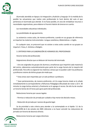 PLAN DE CENTRO CURSO 2019/2020
Alumnado atendido en Apoyo a la Integración y Audición y lenguaje: En la medida de lo
posible las actuaciones que realice este profesorado lo hará dentro del aula al que
pertenezca el alumnado que atiende. Si no fuese posible, en aras de rentabilizar recursos o
necesidades organizativas, para elaborar el horario habrán de tenerse en cuenta:
Las necesidades educativas individuales.
Las posibilidades de agrupamiento.
La asistencia a estas aulas, de manera preferente, cuando en sus grupos de referencia
se impartan las materias instrumentales –Lengua castellana y Matemáticas- e Inglés.
En cualquier caso, se procurará que no asistan a estas aulas cuando en sus grupos se
imparta E. Física, E. Artística o Religión.
3. CRITERIOS PARA LA ELABORACIÓN DE HORARIOS DEL PROFESORADO
Horario lectivo del profesorado
Asignaciones directas que se deducen de horarios del alumnado
- Una vez asignados los grupos de alumnos y enseñanzas que impartirá cada maestro/a
del centro, obtenemos automáticamente gran parte de la carga horaria de la mayoría del
profesorado. Para ello se asignarán las materias o áreas que no puedan cubrir las profesoras
y profesores tutores de dichos grupos de modo que:
* Estas áreas sean impartidas por un solo profesor o profesora.
* Sean pertenecientes, de manera preferente, al A la carga horaria citada se le añade
inmediatamente la correspondiente a Refuerzos Pedagógico (Resultado de restar a 22 h. 30
minutos la carga lectiva anterior) y finalmente se le agrega el recreo. De ello ha de resultar
un horario lectivo de 25 horas para gran parte del profesorado.
Reducciones horarias por causas legales
- Permiso o reducción de jornada por cuidado o hija menor de dieciséis meses.
- Reducción de jornada por razones de guarda legal.
Se da prioridad a este criterio para atender a lo contemplado en el Aptdo. 5.1 de la
RESOLUCIÓN de 6 de octubre de 2005 referente a no hacer coincidir las reducciones de
jornada con horario de docencia directa.
Reducciones horarias por cargos directivos
 