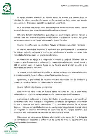 PLAN DE CENTRO CURSO 2019/2020
El equipo directivo distribuirá su horario lectivo de manera que siempre haya un
miembro del mismo con reducción horaria por formar parte de dicho equipo para atender
las necesidades de dirección o gestión que pudieran presentarse.
En el horario de este equipo habrá de contemplarse dentro del horario lectivo 1 sesión
semanal, al menos, para tareas de coordinación del mismo equipo.
El horario de la Directora facilitará que ésta pueda estar siempre a primera hora en la
sede de Zalea, para atender las posibles incidencias que se puedan dar a primera hora, pues
los otros dos miembros del Equipo son tutoras/es fijos en Cerralba.
Horarios del profesorado especialista de Apoyo a la Integración y Audición y Lenguaje
La Jefatura de Estudios propondrá el horario de este profesorado con la colaboración
del mismo, teniendo en cuenta la distribución del alumnado a atender por sedes y por
necesidades horarias, según sus propias características.
El profesorado de Apoyo a la Integración y Audición y Lenguaje colaborará con los
profesores y profesoras tutoras en la atención y evaluación del alumnado que dictamine el
EOE en primer lugar; si hubiese hueco en su horario podrá prestar atención a las
necesidades de refuerzo educativo.
Se procurará, en la medida de lo posible, la atención en las propias aulas del alumnado
o, en caso necesario, fuera de ellas, en pequeños grupos de alumnos.
Igualmente, el profesorado de refuerzo educativo colaborará con los profesores y
profesoras tutoras en la atención y evaluación del alumnado.
Horario no lectivo de obligada permanencia
Este horario se lleva a cabo en nuestro centro los lunes de 14:30 a 19:00 horas,
incluyendo la hora de itinerancia para llevar a cabo tareas de coordinación docente.
A principios de cada curso, la Jefatura de Estudios propondrá, para su aprobación, un
cuadrante horario anual en el que se recogerán las sesiones de los órganos de coordinación
docente a razón de una sesión mensual del ETCP., una sesión mensual de los equipos
docentes y con una periodicidad quincenal, las reuniones de los equipos de ciclo; así mismo
se recogerán las sesiones trimestrales de evaluación de los equipos docentes. que
sustituirán a las reuniones de estos equipos del mes en que se realice.
El tiempo de permanencia, no dedicado a lo recogido en los puntos 1 y 2, se dedicará a
las actividades que especifica la Orden de 20 de agosto de 2010, o a aquellas otras que
planifique el equipo directivo.
 