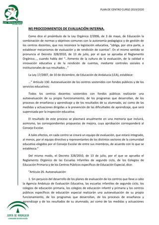 PLAN DE CENTRO CURSO 2019/2020
M) PROCEDIMIENTOS DE EVALUACIÓN INTERNA.
Como dice el preámbulo de la Ley Orgánica 2/2006, de 3 de mayo, de Educación la
combinación de normas y objetivos comunes con la autonomía pedagógica y de gestión de
los centros docentes, que nos reconoce la legislación educativa, “obliga, por otra parte, a
establecer mecanismos de evaluación y de rendición de cuentas”. En el mismo sentido se
pronuncia el Decreto 328/2010, de 13 de julio, por el que se aprueba el Reglamento
Orgánico..., cuando habla del “...fomento de la cultura de la evaluación, de la calidad e
innovación educativa y de la rendición de cuentas, mediante controles sociales e
institucionales de sus resultados...”
La Ley 17/2007, de 10 de diciembre, de Educación de Andalucía (LEA), establece:
...” Artículo 130. Autoevaluación de los centros sostenidos con fondos públicos y de los
servicios educativos:
Todos los centros docentes sostenidos con fondos públicos realizarán una
autoevaluación de su propio funcionamiento, de los programas que desarrollan, de los
procesos de enseñanza y aprendizaje y de los resultados de su alumnado, así como de las
medidas y actuaciones dirigidas a la prevención de las dificultades de aprendizaje, que será
supervisada por la inspección educativa.
El resultado de este proceso se plasmará anualmente en una memoria que incluirá,
asimismo, las correspondientes propuestas de mejora, cuya aprobación corresponderá al
Consejo Escolar.
A tales efectos, en cada centro se creará un equipo de evaluación, que estará integrado,
al menos, por el equipo directivo y representantes de los distintos sectores de la comunidad
educativa elegidos por el Consejo Escolar de entre sus miembros, de acuerdo con lo que se
establezca.”
Del mismo modo, el Decreto 328/2010, de 13 de julio, por el que se aprueba el
Reglamento Orgánico de las Escuelas Infantiles de segundo ciclo, de los Colegios de
Educación Primaria y de los Centros Públicos específicos de Educación Especial, dice:
”Artículo 26. Autoevaluación
1. Sin perjuicio del desarrollo de los planes de evaluación de los centros que lleve a cabo
la Agencia Andaluza de Evaluación Educativa, las escuelas infantiles de segundo ciclo, los
colegios de educación primaria, los colegios de educación infantil y primaria y los centros
públicos específicos de educación especial realizarán una autoevaluación de su propio
funcionamiento, de los programas que desarrollan, de los procesos de enseñanza y
aprendizaje y de los resultados de su alumnado, así como de las medidas y actuaciones
 