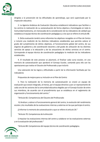 PLAN DE CENTRO CURSO 2019/2020
dirigidas a la prevención de las dificultades de aprendizaje, que será supervisada por la
inspección educativa.
2. La Agencia Andaluza de Evaluación Educativa establecerá indicadores que faciliten a
los centros la realización de su autoevaluación de forma objetiva y homologada en toda la
Comunidad Autónoma, sin menoscabo de la consideración de los indicadores de calidad que
establezca el equipo técnico de coordinación pedagógica y a los que se refiere el artículo 88.
3. Dicha evaluación tendrá como referentes los objetivos recogidos en el Plan de Centro
e incluirá una medición de los distintos indicadores establecidos que permita valorar el
grado del cumplimiento de dichos objetivos, el funcionamiento global del centro, de sus
órganos de gobierno y de coordinación docente y del grado de utilización de los distintos
servicios de apoyo a la educación y de las actuaciones de dichos servicios en el centro.
Corresponde al equipo técnico de coordinación pedagógica la medición de los indicadores
establecidos.
4. El resultado de este proceso se plasmará, al finalizar cada curso escolar, en una
memoria de autoevaluación que aprobará el Consejo Escolar, contando para ello con las
aportaciones que realice el Claustro de Profesorado y que incluirá:
Una valoración de los logros y dificultades a partir de la información facilitada por los
indicadores
Propuestas de mejora para su inclusión en el Plan de Centro
5. Para la realización de la memoria de autoevaluación se creará un equipo de
evaluación que estará integrado, al menos, por el equipo directivo y por un representante de
cada uno de los sectores de la comunidad educativa elegidos por el Consejo Escolar de entre
sus miembros, de acuerdo con el procedimiento que se establezca en el reglamento de
organización y funcionamiento del centro.”
”Artículo 66. Competencias del Claustro del Profesorado
h) Analizar y valorar el funcionamiento general del centro, la evolución del rendimiento
escolar y los resultados de las evaluaciones internas y externas en las que participe el centro.
j) Informar la memoria de autoevaluación a que se refiere el artículo 26.”
“Artículo 70. Competencias de la dirección
i) Impulsar las evaluaciones internas del centro y colaborar en las evaluaciones externas
y en la evaluación del profesorado.”
“Artículo 88. Competencias del equipo técnico de coordinación pedagógica.
 