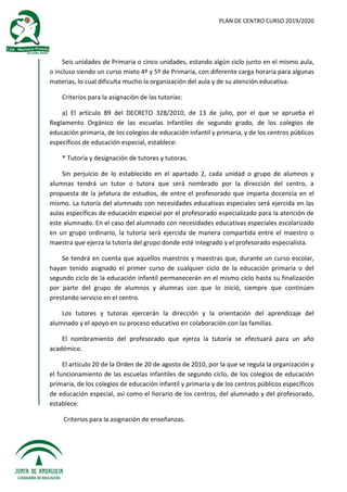 PLAN DE CENTRO CURSO 2019/2020
Seis unidades de Primaria o cinco unidades, estando algún ciclo junto en el mismo aula,
o incluso siendo un curso mixto 4º y 5º de Primaria, con diferente carga horaria para algunas
materias, lo cual dificulta mucho la organización del aula y de su atención educativa.
Criterios para la asignación de las tutorías:
a) El artículo 89 del DECRETO 328/2010, de 13 de julio, por el que se aprueba el
Reglamento Orgánico de las escuelas infantiles de segundo grado, de los colegios de
educación primaria, de los colegios de educación infantil y primaria, y de los centros públicos
específicos de educación especial, establece:
* Tutoría y designación de tutores y tutoras.
Sin perjuicio de lo establecido en el apartado 2, cada unidad o grupo de alumnos y
alumnas tendrá un tutor o tutora que será nombrado por la dirección del centro, a
propuesta de la jefatura de estudios, de entre el profesorado que imparta docencia en el
mismo. La tutoría del alumnado con necesidades educativas especiales será ejercida en las
aulas específicas de educación especial por el profesorado especializado para la atención de
este alumnado. En el caso del alumnado con necesidades educativas especiales escolarizado
en un grupo ordinario, la tutoría será ejercida de manera compartida entre el maestro o
maestra que ejerza la tutoría del grupo donde esté integrado y el profesorado especialista.
Se tendrá en cuenta que aquellos maestros y maestras que, durante un curso escolar,
hayan tenido asignado el primer curso de cualquier ciclo de la educación primaria o del
segundo ciclo de la educación infantil permanecerán en el mismo ciclo hasta su finalización
por parte del grupo de alumnos y alumnas con que lo inició, siempre que continúen
prestando servicio en el centro.
Los tutores y tutoras ejercerán la dirección y la orientación del aprendizaje del
alumnado y el apoyo en su proceso educativo en colaboración con las familias.
El nombramiento del profesorado que ejerza la tutoría se efectuará para un año
académico.
El artículo 20 de la Orden de 20 de agosto de 2010, por la que se regula la organización y
el funcionamiento de las escuelas infantiles de segundo ciclo, de los colegios de educación
primaria, de los colegios de educación infantil y primaria y de los centros públicos específicos
de educación especial, así como el horario de los centros, del alumnado y del profesorado,
establece:
Criterios para la asignación de enseñanzas.
 