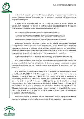 PLAN DE CENTRO CURSO 2019/2020
> Durante la segunda quincena del mes de octubre, las programaciones estarán a
disposición del claustro de profesorado para su revisión y realización de aportaciones y
propuestas de mejoras.
> Antes de la finalización del mes de octubre se reunirá el Equipo Técnico de
Coordinación Pedagógica y el Claustro de profesores, para la aprobación general de todas las
programaciones didácticas y las propuestas pedagógicas del centro.
Las estrategias deben tener presentes los siguientes indicadores:
> Asegurar la coherencia entre todos los niveles de concreción curricular.
> Proporcionar elementos de análisis, revisión y evaluación del currículum.
> Promover la reflexión y análisis crítico de la práctica docente. La puesta en práctica de
la programación permite que cada equipo de profesores, equipo docente y cada maestro o
maestra se enfrente a su tarea de forma reflexiva, haciendo explícitas sus concepciones
sobre el proceso de enseñanza-aprendizaje y permite establecer un vínculo con el resto de
los profesores, compartiendo experiencias, revisando y evaluando resultados...
> Atender a la diversidad de intereses, motivaciones y características del alumnado.
> Facilitar la progresiva implicación del alumnado en su propio proceso de aprendizaje.
La programación debe favorecer la implicación de éstos en el proceso educacional, para que
conozcan de antemano qué van a aprender, cómo van a trabajar y de qué manera van a ser
evaluados.
> Secuenciar los contenidos de las áreas por ciclos, teniendo en cuenta los que establece
el Real Decreto 126/2014, de 28 de febrero, por el que se establece el currículo básico de la
Educación Primaria, el Decreto 97/2015, de 3 de marzo, por el que se establece la
ordenación y el currículo de la Educación Primaria en la Comunidad Autónoma de Andalucía,
así como la Orden de 17 de marzo de 2015, por la que se desarrolla el currículo
correspondiente a la Educación Primaria en Andalucía; y del Real Decreto 1630/2006, de 29
de diciembre, por el que se establecen las enseñanzas mínimas del segundo ciclo de
Educación infantil, así como los contenidos y los principios para el desarrollo de los mismos
de la Orden de 5 de agosto de 2008, por la que se desarrolla el Currículo correspondiente a
la Educación Infantil en Andalucía.
Introducir la lectura, la expresión oral y el razonamiento práctico lógico-matemático en
cada una de las áreas. En definitiva las competencias claves: lingüísticas y matemáticas.
 