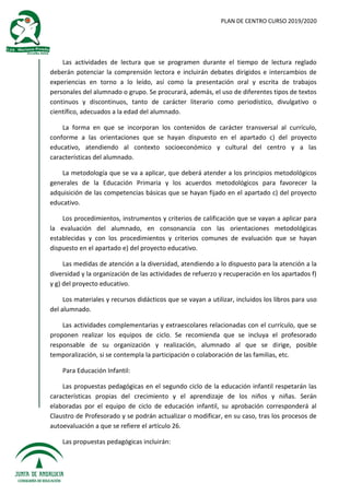 PLAN DE CENTRO CURSO 2019/2020
Las actividades de lectura que se programen durante el tiempo de lectura reglado
deberán potenciar la comprensión lectora e incluirán debates dirigidos e intercambios de
experiencias en torno a lo leído, así como la presentación oral y escrita de trabajos
personales del alumnado o grupo. Se procurará, además, el uso de diferentes tipos de textos
continuos y discontinuos, tanto de carácter literario como periodístico, divulgativo o
científico, adecuados a la edad del alumnado.
La forma en que se incorporan los contenidos de carácter transversal al currículo,
conforme a las orientaciones que se hayan dispuesto en el apartado c) del proyecto
educativo, atendiendo al contexto socioeconómico y cultural del centro y a las
características del alumnado.
La metodología que se va a aplicar, que deberá atender a los principios metodológicos
generales de la Educación Primaria y los acuerdos metodológicos para favorecer la
adquisición de las competencias básicas que se hayan fijado en el apartado c) del proyecto
educativo.
Los procedimientos, instrumentos y criterios de calificación que se vayan a aplicar para
la evaluación del alumnado, en consonancia con las orientaciones metodológicas
establecidas y con los procedimientos y criterios comunes de evaluación que se hayan
dispuesto en el apartado e) del proyecto educativo.
Las medidas de atención a la diversidad, atendiendo a lo dispuesto para la atención a la
diversidad y la organización de las actividades de refuerzo y recuperación en los apartados f)
y g) del proyecto educativo.
Los materiales y recursos didácticos que se vayan a utilizar, incluidos los libros para uso
del alumnado.
Las actividades complementarias y extraescolares relacionadas con el currículo, que se
proponen realizar los equipos de ciclo. Se recomienda que se incluya el profesorado
responsable de su organización y realización, alumnado al que se dirige, posible
temporalización, si se contempla la participación o colaboración de las familias, etc.
Para Educación Infantil:
Las propuestas pedagógicas en el segundo ciclo de la educación infantil respetarán las
características propias del crecimiento y el aprendizaje de los niños y niñas. Serán
elaboradas por el equipo de ciclo de educación infantil, su aprobación corresponderá al
Claustro de Profesorado y se podrán actualizar o modificar, en su caso, tras los procesos de
autoevaluación a que se refiere el artículo 26.
Las propuestas pedagógicas incluirán:
 