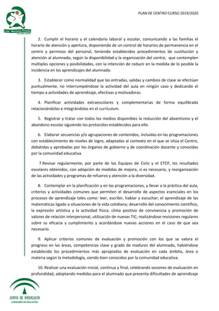 PLAN DE CENTRO CURSO 2019/2020
2. Cumplir el horario y el calendario laboral y escolar, comunicando a las familias el
horario de atención y apertura, disponiendo de un control de horarios de permanencia en el
centro y permisos del personal, teniendo establecidos procedimientos de sustitución y
atención al alumnado, según la disponibilidad y la organización del centro, que contemplen
múltiples opciones y posibilidades, con la intención de reducir en la medida de lo posible la
incidencia en los aprendizajes del alumnado.
3. Establecer como normalidad que las entradas, salidas y cambios de clase se efectúan
puntualmente, no interrumpiéndose la actividad del aula en ningún caso y dedicando el
tiempo a actividades de aprendizaje, efectivas y motivadoras.
4. Planificar actividades extraescolares y complementarias de forma equilibrada
relacionándolas e integrándolas en el currículum.
5. Registrar y tratar con todos los medios disponibles la reducción del absentismo y el
abandono escolar siguiendo los protocolos establecidos para ello.
6. Elaborar secuencias y/o agrupaciones de contenidos, incluidas en las programaciones
con establecimiento de niveles de logro, adaptadas al contexto en el que se sitúa el Centro,
debatidas y aprobadas por los órganos de gobierno y de coordinación docente y conocidas
por la comunidad educativa.
7.Revisar regularmente, por parte de los Equipos de Ciclo y el ETCP, los resultados
escolares obtenidos, con adopción de medidas de mejora, si es necesario, y reorganización
de las actividades y programas de refuerzo y atención a la diversidad.
8. Contemplar en la planificación y en las programaciones, y llevar a la práctica del aula,
criterios y actividades comunes que permiten el desarrollo de aspectos esenciales en los
procesos de aprendizaje tales como: leer, escribir, hablar y escuchar; el aprendizaje de las
matemáticas ligado a situaciones de la vida cotidiana; desarrollo del conocimiento científico,
la expresión artística y la actividad física; clima positivo de convivencia y promoción de
valores de relación interpersonal, utilización de nuevas TIC; realizándose revisiones regulares
sobre su eficacia y cumplimiento y acordándose nuevas acciones en el caso de que sea
necesario.
9. Aplicar criterios comunes de evaluación y promoción con los que se valora el
progreso en las áreas, competencias clave y grado de madurez del alumnado, habiéndose
establecido los procedimientos más apropiados de evaluación en cada ámbito, área o
materia según la metodología, siendo bien conocidos por la comunidad educativa.
10. Realizar una evaluación inicial, continua y final, celebrando sesiones de evaluación en
profundidad, adoptando medidas para el alumnado que presenta dificultades de aprendizaje
 