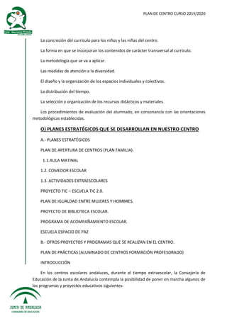PLAN DE CENTRO CURSO 2019/2020
La concreción del currículo para los niños y las niñas del centro.
La forma en que se incorporan los contenidos de carácter transversal al currículo.
La metodología que se va a aplicar.
Las medidas de atención a la diversidad.
El diseño y la organización de los espacios individuales y colectivos.
La distribución del tiempo.
La selección y organización de los recursos didácticos y materiales.
Los procedimientos de evaluación del alumnado, en consonancia con las orientaciones
metodológicas establecidas.
O) PLANES ESTRATÉGICOS QUE SE DESARROLLAN EN NUESTRO CENTRO
A.- PLANES ESTRATÉGICOS
PLAN DE APERTURA DE CENTROS (PLAN FAMILIA).
1.1.AULA MATINAL
1.2. COMEDOR ESCOLAR
1.3. ACTIVIDADES EXTRAESCOLARES
PROYECTO TIC – ESCUELA TIC 2.0.
PLAN DE IGUALDAD ENTRE MUJERES Y HOMBRES.
PROYECTO DE BIBLIOTECA ESCOLAR.
PROGRAMA DE ACOMPAÑAMIENTO ESCOLAR.
ESCUELA ESPACIO DE PAZ
B.- OTROS PROYECTOS Y PROGRAMAS QUE SE REALIZAN EN EL CENTRO.
PLAN DE PRÁCTICAS (ALUMNADO DE CENTROS FORMACIÓN PROFESORADO)
INTRODUCCIÓN
En los centros escolares andaluces, durante el tiempo extraescolar, la Consejería de
Educación de la Junta de Andalucía contempla la posibilidad de poner en marcha algunos de
los programas y proyectos educativos siguientes:
 