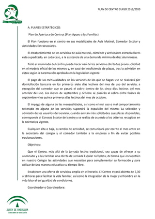 PLAN DE CENTRO CURSO 2019/2020
A. PLANES ESTRATÉGICOS
Plan de Apertura de Centros (Plan Apoyo a las Familias)
El Plan funciona en el centro en sus modalidades de Aula Matinal, Comedor Escolar y
Actividades Extraescolares.
El establecimiento de los servicios de aula matinal, comedor y actividades extraescolares
está supeditado, en cada caso, a la existencia de una demanda mínima de diez alumnos/as.
Todo el alumnado del centro puede hacer uso de los servicios ofertados previa solicitud
en el modelo oficial de los mismos y, en caso de insuficiencia de plazas, tras la admisión en
éstos según la baremación aprobada en la legislación vigente.
El pago de las mensualidades de los servicios de los que se hagan uso se realizará por
domiciliación bancaria en los primeros siete días lectivos del mes de uso del servicio, a
excepción del comedor que se pasará el cobro dentro de los cinco días lectivos del mes
anterior del uso. Los meses de septiembre y octubre se pasarán al cobro entre finales de
septiembre y los quince primeros días lectivos del mes de octubre.
El impago de alguna de las mensualidades, así como el mal uso o mal comportamiento
reiterado en alguno de los servicios supondrá la expulsión del mismo. La selección y
admisión de los usuarios del servicio, cuando existan más solicitudes que plazas disponibles,
corresponde al Consejo Escolar del centro y se realiza de acuerdo a los criterios recogidos en
la normativa vigente.
Cualquier alta o baja, o cambio de actividad, se comunicará por escrito el mes antes en
la secretaría del colegio y el comedor también a la empresa a fin de evitar posibles
equivocaciones.
Objetivos:
Que el Centro, más allá de la jornada lectiva tradicional, sea capaz de ofrecer a su
alumnado y a las familias una oferta de Jornada Escolar completa, de forma que encuentren
en nuestro Colegio las actividades que necesitan para complementar su formación y para
utilizar de una manera educativa su tiempo libre.
Establecer una oferta de servicios amplia en el horario. El Centro estará abierto de 7,30
a 18 horas para facilitar la vida familiar, así como la integración de la mujer y el hombre en la
vida laboral en igualdad de condiciones.
Coordinador o Coordinadora:
 