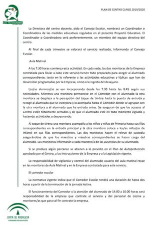 PLAN DE CENTRO CURSO 2019/2020
La Directora del centro docente, oído el Consejo Escolar, nombrará un Coordinador o
Coordinadora de las medidas educativas reguladas en el presente Proyecto Educativo. El
Coordinador o Coordinadora será preferentemente, un miembro del equipo directivo del
centro.
Al final de cada trimestre se valorará el servicio realizado, Informando al Consejo
Escolar.
Aula Matinal
A las 7:30 horas comienza esta actividad. En cada sede, las dos monitoras de la Empresa
contratada para llevar a cabo este servicio tienen todo preparado para acoger al alumnado
correspondiente; tanto en lo referente a las actividades educativas y lúdicas que han de
desarrollar programadas por la Empresa, como a la ingesta del desayuno.
Los/as alumnos/as se van incorporando desde las 7:30 hasta las 8:45 según sus
necesidades. Mientras una monitora permanece en el Comedor con el alumnado la otra
monitora se desplaza a la percepción del toque de timbre hasta la puerta de entrada y
recoge al alumnado que se incorpora y lo acompaña hasta el Comedor donde se agrupan con
la otra monitora y el alumnado que ha entrado antes. Se aseguran de que los accesos al
Centro estén totalmente cerrados y de que el alumnado esté en todo momento vigilado y
haciendo actividades o desayunando.
Al toque de sirena una monitora acompaña a los niños y niñas de Primaria hasta sus filas
correspondientes en la entrada principal y la otra monitora coloca a los/as niños/as de
Infantil en sus filas correspondientes. Las dos monitoras hacen el relevo de custodia
asegurándose de que los maestros y maestras correspondientes se hacen cargo del
alumnado. Las monitoras informarán a cada maestro/a de las ausencias de su alumnado.
Si se produce algún percance se atienen a lo previsto en el Plan de Autoprotección
aprobado por el Centro, a las Instrucciones de la Empresa y a la Legislación vigente.
La responsabilidad de vigilancia y control del alumnado usuario del aula matinal recae
en las monitoras de Aula Matinal y en la Empresa contratada para este servicio.
El comedor escolar
La normativa vigente indica que el Comedor Escolar tendrá una duración de hasta dos
horas a partir de la terminación de la jornada lectiva.
El funcionamiento del Comedor y la atención del alumnado de 14:00 a 16:00 horas será
responsabilidad de la empresa que contrate el servicio y del personal de cocina y
monitores/as que para tal fin contrate la empresa.
 