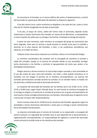 PLAN DE CENTRO CURSO 2019/2020
Al encontrarse el Comedor en el mismo edificio del centro el desplazamiento y control
del alumnado no supone gran dificultad. No obstante se dispone lo siguiente:
A las dos menos cinco, cuatro monitoras se desplazan a las aulas de tres, cuatro y cinco
años de Ed. Infantil recogiendo tres de ellas al alumnado.
A las dos, al toque de sirena, saldrá del Centro todo el alumnado, dejando los/las
maestros/as a los/las alumnos/as del comedor en manos de las Monitoras, y acompañando
al resto al portón de salida para su entrega a las familias. Finalizada la entrega de estos/as.
A partir de este momento, cada monitora se encargará del grupo de alumnos/as que
tiene asignado, tanto para el servicio y ayuda durante la comida como para la custodia y
atención en la zona exterior del Comedor, o bien, si las condiciones atmosféricas son
adversas, en el Salón de Actos.
Todos/as los/as alumnos/as colocarán sus mochilas y libros en la entrada del Colegio.
La monitora coordinadora del comedor será la encargada de coordinar la entrada y
salida del comedor, ayudar en el servicio de comedor dónde se vea necesidad, entregar
los/as alumnos/as a las familias y controlar el agrupamiento de los/as que asisten a las
Actividades Extraescolares.
Ningún alumno o alumna entrará a la cocina bajo ningún concepto y será controlado en
el uso del cuarto de aseo, fuera del Comedor. Los niños y niñas podrán levantarse en el
Comedor una vez tengan el permiso de la monitora correspondiente. Las puertas del
Comedor permanecerán cerradas durante las comidas. En el comedor habrá un listado con
los domicilios y teléfonos de todo el alumnado del Centro.
La recepción del alumnado del Comedor por las familias será a las 15:00, 15:15, 15:30,
15:45 y 16:00 horas, según hayan indicado éstas. En este horario la monitora encargada de
la entrega se dirigirá a la puerta de la entrada de primaria con el grupo correspondiente de
alumnos/as y los/as entregará directamente a las familias, reteniendo para el siguiente turno
a los/as que no hayan sido recepcionados/as.
Varios minutos antes de las 16:00 horas las monitoras del Comedor agruparán según las
actividades a los/as alumnos/as adscritos/as a éstas para su entrega a los/as monitores/as
de las Actividades Extraescolares.
La empresa contratada para el servicio de Comedor es la responsable y encargada del
control sanitario y la seguridad del comedor para lo que dispondrá de la documentación y
reglamentación correspondientes. La responsabilidad de vigilancia y control del alumnado
usuario durante la comida recae en las monitoras del comedor.
 