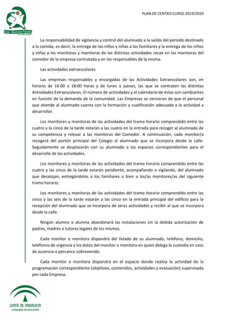 PLAN DE CENTRO CURSO 2019/2020
La responsabilidad de vigilancia y control del alumnado a la salida del periodo destinado
a la comida, es decir, la entrega de los niños y niñas a los familiares y la entrega de los niños
y niñas a los monitores y monitoras de las distintas actividades recae en las monitoras del
comedor de la empresa contratada y en los responsables de la misma.
Las actividades extraescolares
Las empresas responsables y encargadas de las Actividades Extraescolares son, en
horario de 16:00 a 18:00 horas y de lunes a jueves, las que se contraten las distintas
Actividades Extraescolares. El número de actividades y el calendario de éstas son cambiantes
en función de la demanda de la comunidad. Las Empresas se cercioran de que el personal
que atiende al alumnado cuenta con la formación y cualificación adecuada a la actividad a
desarrollar.
Los monitores y monitoras de las actividades del tramo horario comprendido entre las
cuatro y la cinco de la tarde estarán a las cuatro en la entrada para recoger al alumnado de
su competencia y relevar a las monitoras del Comedor. A continuación, cada monitor/a
recogerá del portón principal del Colegio al alumnado que se incorpora desde la calle.
Seguidamente se desplazarán con su alumnado a los espacios correspondientes para el
desarrollo de las actividades.
Los monitores y monitoras de las actividades del tramo horario comprendido entre las
cuatro y las cinco de la tarde estarán pendiente, acompañando o vigilando, del alumnado
que desalojan, entregándolos a los familiares o bien a los/as monitores/as del siguiente
tramo horario.
Los monitores y monitoras de las actividades del tramo horario comprendido entre las
cinco y las seis de la tarde estarán a las cinco en la entrada principal del edificio para la
recepción del alumnado que se incorpora de otras actividades y recibir al que se incorpora
desde la calle.
Ningún alumno o alumna abandonará las instalaciones sin la debida autorización de
padres, madres o tutores legales de los mismos.
Cada monitor o monitora dispondrá del listado de su alumnado, teléfono, domicilio,
teléfonos de urgencia y los datos del monitor o monitora en quien delega la custodia en caso
de ausencia o percance sobrevenido.
Cada monitor o monitora dispondrá en el espacio donde realiza la actividad de la
programación correspondiente (objetivos, contenidos, actividades y evaluación) supervisada
por cada Empresa.
 