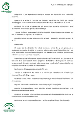 PLAN DE CENTRO CURSO 2019/2020
Integrar las TIC en la práctica docente y en relación con el conjunto de la comunidad
educativa.
Integrar en el Proyecto Curricular del Centro y en el Plan de Centro los cambios
metodológicos necesarios encaminados hacia una metodología activa a través de las TIC.
Conseguir de forma progresiva que los alumnos/as adquieran autonomía y sean
responsables directos de su proceso de aprendizaje.
Cambiar de forma progresiva el rol del profesorado para conseguir que cada vez sea
más un mediador en el proceso de enseñanza.
Atender a la diversidad del aula usando los recursos y actividades accesibles a través de
las TIC.
Organización
El Equipo de Coordinación Tic: estará compuesto entre dos y seis profesores o
profesoras, con destino definitivo en el centro, seleccionados por el Equipo Directivo y que
estén involucrados activamente en el proyecto, con la finalidad de garantizar la continuidad
del mismo en cursos sucesivos, si procede.
Nuestro Equipo de Coordinación estará compuesto por maestras/os de cada ciclo, y en
la medida de lo posible con la misma proporción de hombres y de mujeres. De entre sus
componentes la dirección nombrará todos los cursos al coordinador/a y dotará de horario
específico para ejercer la función de coordinador/a.
Las funciones del equipo de coordinación TIC son:
Asesorar al profesorado del centro en la solución de problemas que puedan surgir
durante el desarrollo del proyecto.
Establecer cauces para la difusión de la experiencia y el intercambio de información con
otros centros.
Impulsar actuaciones tendentes a la ampliación y mejora del proyecto.
Orientar al profesorado del centro sobre los recursos disponibles en Internet y en el
servidor de contenidos del centro.
Fomentar la creación de contenidos educativos por el profesorado del centro y su
difusión a toda la comunidad educativa.
Administrar las herramientas educativas y facilitar su utilización por el profesorado.
 
