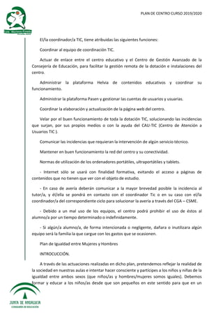 PLAN DE CENTRO CURSO 2019/2020
El/la coordinador/a TIC, tiene atribuidas las siguientes funciones:
Coordinar al equipo de coordinación TIC.
Actuar de enlace entre el centro educativo y el Centro de Gestión Avanzado de la
Consejería de Educación, para facilitar la gestión remota de la dotación e instalaciones del
centro.
Administrar la plataforma Helvia de contenidos educativos y coordinar su
funcionamiento.
Administrar la plataforma Pasen y gestionar las cuentas de usuarios y usuarias.
Coordinar la elaboración y actualización de la página web del centro.
Velar por el buen funcionamiento de toda la dotación TIC, solucionando las incidencias
que surjan, por sus propios medios o con la ayuda del CAU-TIC (Centro de Atención a
Usuarios TIC ).
Comunicar las incidencias que requieran la intervención de algún servicio técnico.
Mantener en buen funcionamiento la red del centro y su conectividad.
Normas de utilización de los ordenadores portátiles, ultraportátiles y tablets.
- Internet sólo se usará con finalidad formativa, evitando el acceso a páginas de
contenidos que no tienen que ver con el objeto de estudio.
- En caso de avería deberán comunicar a la mayor brevedad posible la incidencia al
tutor/a, y él/ella se pondrá en contacto con el coordinador Tic o en su caso con el/la
coordinador/a del correspondiente ciclo para solucionar la avería a través del CGA – CSME.
- Debido a un mal uso de los equipos, el centro podrá prohibir el uso de éstos al
alumno/a por un tiempo determinado o indefinidamente.
- Si algún/a alumno/a, de forma intencionada o negligente, dañara o inutilizara algún
equipo será la familia la que cargue con los gastos que se ocasionen.
Plan de Igualdad entre Mujeres y Hombres
INTROCUCCIÓN.
A través de las actuaciones realizadas en dicho plan, pretendemos reflejar la realidad de
la sociedad en nuestras aulas e intentar hacer consciente y partícipes a los niños y niñas de la
igualdad entre ambos sexos (que niños/as y hombres/mujeres somos iguales). Debemos
formar y educar a los niños/as desde que son pequeños en este sentido para que en un
 