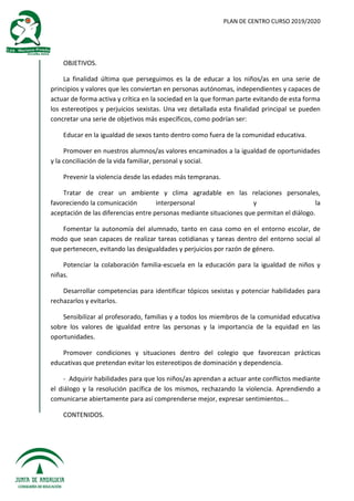 PLAN DE CENTRO CURSO 2019/2020
OBJETIVOS.
La finalidad última que perseguimos es la de educar a los niños/as en una serie de
principios y valores que les conviertan en personas autónomas, independientes y capaces de
actuar de forma activa y crítica en la sociedad en la que forman parte evitando de esta forma
los estereotipos y perjuicios sexistas. Una vez detallada esta finalidad principal se pueden
concretar una serie de objetivos más específicos, como podrían ser:
Educar en la igualdad de sexos tanto dentro como fuera de la comunidad educativa.
Promover en nuestros alumnos/as valores encaminados a la igualdad de oportunidades
y la conciliación de la vida familiar, personal y social.
Prevenir la violencia desde las edades más tempranas.
Tratar de crear un ambiente y clima agradable en las relaciones personales,
favoreciendo la comunicación interpersonal y la
aceptación de las diferencias entre personas mediante situaciones que permitan el diálogo.
Fomentar la autonomía del alumnado, tanto en casa como en el entorno escolar, de
modo que sean capaces de realizar tareas cotidianas y tareas dentro del entorno social al
que pertenecen, evitando las desigualdades y perjuicios por razón de género.
Potenciar la colaboración familia-escuela en la educación para la igualdad de niños y
niñas.
Desarrollar competencias para identificar tópicos sexistas y potenciar habilidades para
rechazarlos y evitarlos.
Sensibilizar al profesorado, familias y a todos los miembros de la comunidad educativa
sobre los valores de igualdad entre las personas y la importancia de la equidad en las
oportunidades.
Promover condiciones y situaciones dentro del colegio que favorezcan prácticas
educativas que pretendan evitar los estereotipos de dominación y dependencia.
- Adquirir habilidades para que los niños/as aprendan a actuar ante conflictos mediante
el diálogo y la resolución pacífica de los mismos, rechazando la violencia. Aprendiendo a
comunicarse abiertamente para así comprenderse mejor, expresar sentimientos...
CONTENIDOS.
 