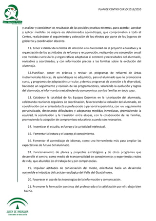 PLAN DE CENTRO CURSO 2019/2020
y analizar y considerar los resultados de las posibles pruebas externas, para acordar, aprobar
y aplicar medidas de mejora en determinados aprendizajes, que comprometen a todo el
Centro, realizándose el seguimiento y valoración de los efectos por parte de los órganos de
gobierno y coordinación docente.
11. Tener establecida la forma de atención a la diversidad en el proyecto educativo y la
organización de las actividades de refuerzo y recuperación, realizando una concreción anual
con medidas curriculares y organizativas adaptadas al contexto y necesidades del alumnado,
revisables y coordinadas, y con información precisa a las familias sobre la evolución del
alumno/a.
12.Planificar, poner en práctica y revisar los programas de refuerzo de áreas
instrumentales básicas, de aprendizajes no adquiridos, para el alumnado que no promociona
curso, y programas de adaptación curricular, y demás programas de atención a la diversidad,
haciendo un seguimiento y revisión de las programaciones, valorando la evolución y logros
del alumnado, e informando y estableciendo compromisos con las familias en todo caso.
13. Colaborar la totalidad de los Equipos Docentes en la tutorización del alumnado,
celebrando reuniones regulares de coordinación, favoreciendo la inclusión del alumnado, en
coordinación con el orientador/a y profesorado o personal especialista, con un seguimiento
personalizado, detectando dificultades y adoptando medidas inmediatas, promoviendo la
equidad, la socialización y la transición entre etapas, con la colaboración de las familias,
promoviendo la adopción de compromisos educativos cuando son necesarios.
14. Incentivar el estudio, esfuerzo y la curiosidad intelectual.
15. Fomentar la lectura y el acceso al conocimiento.
16. Fomentar el aprendizaje de idiomas, como una herramienta más para ampliar las
expectativas de futuro del alumnado.
18. Funcionamiento de planes y proyectos estratégicos y de otros programas que
desarrolle el centro, como medio de transversalidad de conocimientos y experiencias reales
de vida, que abunden en el trabajo de y por competencias.
19. Impulsar actitudes de conservación del medio, orientadas hacia un desarrollo
sostenible e imbuidas del carácter ecológico del Valle del Guadalhorce.
20. Favorecer el uso de las tecnologías de la información y comunicación.
21. Promover la formación continua del profesorado y la satisfacción por el trabajo bien
hecho.
 