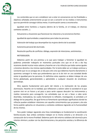 PLAN DE CENTRO CURSO 2019/2020
Los contenidos que se van a establecer van a estar en consonancia con las finalidades u
objetivos señalados anteriormente ya que se van a convertir en los medios e instrumentos
que nos permitirán conseguir dichas metas. A continuación vamos a enumerarlos:
Igualdad entre hombres y mujeres (dentro de la familia, en el trabajo, en diversos
contextos sociales...).
Actuaciones y situaciones que favorezcan las relaciones y la convivencia familiar.
Igualdad de oportunidades y expectativas para todas las personas.
Valoración del trabajo que desempeñan las mujeres dentro de la sociedad.
Autonomía personal del alumnado.
Resolución pacífica de conflictos: diálogo, expresión de intenciones, sentimientos...
METODOLOGÍA.
Debemos partir de una premisa y es que para trabajar y fomentar la igualdad no
podemos pretender trabajarla en momentos puntuales sino que en el día a día hay
ocasiones donde inculcar estos valores y hacerles ver a los niños/as que todos somos iguales
y tenemos derecho a las mismas oportunidades. Por lo tanto debe ser un trabajo continuo y
constante que no se consigue de un día para otro sino que debemos hacerlo diariamente si
queremos conseguir la meta que pretendemos que es la de vivir en una sociedad donde
exista la igualdad para las personas. En definitiva estos aspectos se deben trabajar de una
forma globalizada, generalizándolo y aplicándolo a cualquier situación de enseñanza-
aprendizaje.
Otro aspecto fundamental será partir del interés y la motivación de los propios
alumnos/as. Hacerles ver la realidad, que reflexionen y valoren sobre la sociedad en la que
quieren vivir en un futuro y así poco a poco serán capaces descubrir los instrumentos y
medios necesarios para conseguirlo. Las actividades que se van a llevar a cabo serán
divertidas, motivadoras, las cuales fomentarán la reflexión, investigación, la actividad y el
diálogo de los pequeños. De igual forma se fomentarán aprendizajes significativos donde los
niños/as puedan establecer relaciones con aquellos conocimientos que ya poseen y de esta
forma podrán aplicarlos en situaciones y contextos cotidianos logrando así la funcionalidad
de los mismos.
Para poder trabajar siguiendo esta línea metodológica es fundamental la coordinación
familia-escuela. Que ambos contextos trabajen en la misma sintonía y en dirección a la
consecución de la misma finalidad. Debemos partir del entorno cotidiano del alumno/a para
intentar eliminar y acabar con las discriminaciones y los perjuicios sexistas y la diferencia de
 