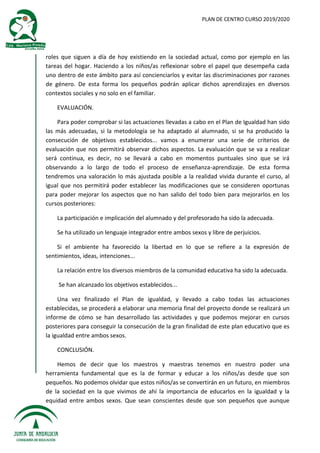 PLAN DE CENTRO CURSO 2019/2020
roles que siguen a día de hoy existiendo en la sociedad actual, como por ejemplo en las
tareas del hogar. Haciendo a los niños/as reflexionar sobre el papel que desempeña cada
uno dentro de este ámbito para así concienciarlos y evitar las discriminaciones por razones
de género. De esta forma los pequeños podrán aplicar dichos aprendizajes en diversos
contextos sociales y no solo en el familiar.
EVALUACIÓN.
Para poder comprobar si las actuaciones llevadas a cabo en el Plan de Igualdad han sido
las más adecuadas, si la metodología se ha adaptado al alumnado, si se ha producido la
consecución de objetivos establecidos... vamos a enumerar una serie de criterios de
evaluación que nos permitirá observar dichos aspectos. La evaluación que se va a realizar
será continua, es decir, no se llevará a cabo en momentos puntuales sino que se irá
observando a lo largo de todo el proceso de enseñanza-aprendizaje. De esta forma
tendremos una valoración lo más ajustada posible a la realidad vivida durante el curso, al
igual que nos permitirá poder establecer las modificaciones que se consideren oportunas
para poder mejorar los aspectos que no han salido del todo bien para mejorarlos en los
cursos posteriores:
La participación e implicación del alumnado y del profesorado ha sido la adecuada.
Se ha utilizado un lenguaje integrador entre ambos sexos y libre de perjuicios.
Si el ambiente ha favorecido la libertad en lo que se refiere a la expresión de
sentimientos, ideas, intenciones...
La relación entre los diversos miembros de la comunidad educativa ha sido la adecuada.
Se han alcanzado los objetivos establecidos...
Una vez finalizado el Plan de igualdad, y llevado a cabo todas las actuaciones
establecidas, se procederá a elaborar una memoria final del proyecto donde se realizará un
informe de cómo se han desarrollado las actividades y que podemos mejorar en cursos
posteriores para conseguir la consecución de la gran finalidad de este plan educativo que es
la igualdad entre ambos sexos.
CONCLUSIÓN.
Hemos de decir que los maestros y maestras tenemos en nuestro poder una
herramienta fundamental que es la de formar y educar a los niños/as desde que son
pequeños. No podemos olvidar que estos niños/as se convertirán en un futuro, en miembros
de la sociedad en la que vivimos de ahí la importancia de educarlos en la igualdad y la
equidad entre ambos sexos. Que sean conscientes desde que son pequeños que aunque
 
