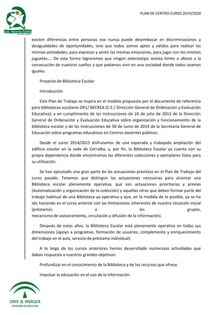PLAN DE CENTRO CURSO 2019/2020
existen diferencias entre personas eso nunca puede desembocar en discriminaciones y
desigualdades de oportunidades, sino que todos somos aptos y válidos para realizar las
mismas actividades, para expresar y sentir las mismas emociones, para jugar con los mismos
juguetes.... De esta forma lograremos que ningún estereotipo sexista límite o afecte a la
consecución de nuestros sueños y que podamos vivir en una sociedad donde todos seamos
iguales.
Proyecto de Biblioteca Escolar
Introducción
Este Plan de Trabajo se inspira en el modelo propuesto por el documento de referencia
para bibliotecas escolares DR1/ BECREA (C.E./ Dirección General de Ordenación y Evaluación
Educativa); y en cumplimiento de las Instrucciones de 24 de julio de 2013 de la Dirección
General de Ordenación y Evaluación Educativa sobre organización y funcionamiento de la
biblioteca escolar y de las Instrucciones de 30 de Junio de 2014 de la Secretaría General de
Educación sobre programas educativos en Centros docentes públicos.
Desde el curso 2014/2015 disfrutamos de una esperada y trabajada ampliación del
edificio escolar en la sede de Cerralba, y, por fin, la Biblioteca Escolar ya cuenta con su
propia dependencia donde encontramos las diferentes colecciones y ejemplares listos para
su utilización.
Se han ejecutado una gran parte de las actuaciones previstas en el Plan de Trabajo del
curso pasado. Tenemos que distinguir las actuaciones necesarias para alcanzar una
Biblioteca escolar plenamente operativa, que son actuaciones prioritarias y previas
(Automatización y organización de la colección) y aquellas otras que deben formar parte del
trabajo habitual de una Biblioteca ya operativa y que, en la medida de lo posible, ya se ha
ido haciendo en el curso anterior con las limitaciones inherentes de nuestra situación inicial
(préstamos a los grupos,
mecanismo de asesoramiento, circulación y difusión de la información).
Después de estos años, la Biblioteca Escolar está plenamente operativa en todas sus
dimensiones (apoyo a programas, formación de usuarios, complemento y enriquecimiento
del trabajo en el aula, servicio de préstamo individual)
A lo largo de los cursos anteriores hemos desarrollado numerosas actividades que
daban respuesta a nuestros grandes objetivos:
Profundizar en el conocimiento de la Biblioteca y de los recursos que ofrece.
Impulsar la educación en el uso de la información.
 