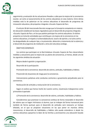 PLAN DE CENTRO CURSO 2019/2020
seguimiento y evaluación de las actuaciones llevadas a cabo para la mejora de la convivencia
escolar, así como al asesoramiento de los centros educativos en esta materia. Entre dichas
medidas está la de potenciar en los centros educativos el desarrollo de programas de
innovación educativa y de proyectos integrales «Escuela: Espacio de Paz».
El artículo 38 del mencionado Decreto recoge que la Consejería competente en materia
de educación establecerá las bases reguladoras para el desarrollo de proyectos integrales
«Escuela: Espacio de Paz», en los que podrán participar los centros educativos. En dichos
proyectos se incluirán actividades que contribuyan a la mejora de la convivencia en los
centros educativos, al respeto a la diversidadcultural, racial o de opinión, a la lucha contra
las desigualdades de cualquier tipo, a la prevención, detección y tratamiento de la violencia y
al desarrollo de programas de mediación u otros de naturaleza análoga.
OBJETIVOS GENERALES
Los centros que participen en la Red Andaluza «Escuela: Espacio de Paz» desarrollarán
medidas y actuaciones para la mejora de sus planes de convivencia, al menos, desde uno de
los siguientes ámbitos de actuación:
Mejora desde la gestión y organización.
Desarrollo de la participación.
Promoción de la convivencia: desarrollo de valores, actitudes, habilidades y hábitos.
Prevención de situaciones de riesgo para la convivencia.
Intervenciones paliativas ante conductas contrarias o gravemente perjudiciales para la
convivencia.
Reeducación de actitudes y restauración de la convivencia.
Según el análisis que hemos hecho de nuestro centro, nosotros/as trabajaremos como
primordial el apartado
c) Promoción de la convivencia: desarrollo de valores, actitudes, habilidades y hábitos.
Consideremos que promover la convivencia conlleva de forma inexorable el desarrollo
de valores que se hagan intrínsecos al alumno, que se trabajen de forma transversal pero
también de forma puntual; para el desarrollo de actitudes será necesario un tiempo
dilatado, en el que se propicien situaciones en las que poner en marchas dichos
mecanismos; el desarrollo de habilidades y hábitos sólo puede entenderse si desde los
centros educativos apoyamos la labor de las familias y promovemos una educación basada
 