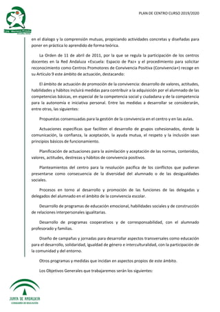 PLAN DE CENTRO CURSO 2019/2020
en el dialogo y la comprensión mutuas, propiciando actividades concretas y diseñadas para
poner en práctica lo aprendido de forma teórica.
La Orden de 11 de abril de 2011, por la que se regula la participación de los centros
docentes en la Red Andaluza «Escuela: Espacio de Paz» y el procedimiento para solicitar
reconocimiento como Centros Promotores de Convivencia Positiva (Convivencia+) recoge en
su Artículo 9 este ámbito de actuación, destacando:
El ámbito de actuación de promoción de la convivencia: desarrollo de valores, actitudes,
habilidades y hábitos incluirá medidas para contribuir a la adquisición por el alumnado de las
competencias básicas, en especial de la competencia social y ciudadana y de la competencia
para la autonomía e iniciativa personal. Entre las medidas a desarrollar se considerarán,
entre otras, las siguientes:
Propuestas consensuadas para la gestión de la convivencia en el centro y en las aulas.
Actuaciones específicas que faciliten el desarrollo de grupos cohesionados, donde la
comunicación, la confianza, la aceptación, la ayuda mutua, el respeto y la inclusión sean
principios básicos de funcionamiento.
Planificación de actuaciones para la asimilación y aceptación de las normas, contenidos,
valores, actitudes, destrezas y hábitos de convivencia positivos.
Planteamientos del centro para la resolución pacífica de los conflictos que pudieran
presentarse como consecuencia de la diversidad del alumnado o de las desigualdades
sociales.
Procesos en torno al desarrollo y promoción de las funciones de las delegadas y
delegados del alumnado en el ámbito de la convivencia escolar.
Desarrollo de programas de educación emocional, habilidades sociales y de construcción
de relaciones interpersonales igualitarias.
Desarrollo de programas cooperativos y de corresponsabilidad, con el alumnado
profesorado y familias.
Diseño de campañas y jornadas para desarrollar aspectos transversales como educación
para el desarrollo, solidaridad, igualdad de género e interculturalidad, con la participación de
la comunidad y del entorno.
Otros programas y medidas que incidan en aspectos propios de este ámbito.
Los Objetivos Generales que trabajaremos serán los siguientes:
 