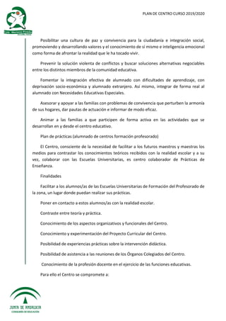 PLAN DE CENTRO CURSO 2019/2020
Posibilitar una cultura de paz y convivencia para la ciudadanía e integración social,
promoviendo y desarrollando valores y el conocimiento de sí mismo e inteligencia emocional
como forma de afrontar la realidad que le ha tocado vivir.
Prevenir la solución violenta de conflictos y buscar soluciones alternativas negociables
entre los distintos miembros de la comunidad educativa.
Fomentar la integración efectiva de alumnado con dificultades de aprendizaje, con
deprivación socio-económica y alumnado extranjero. Así mismo, integrar de forma real al
alumnado con Necesidades Educativas Especiales.
Asesorar y apoyar a las familias con problemas de convivencia que perturben la armonía
de sus hogares, dar pautas de actuación e informar de modo eficaz.
Animar a las familias a que participen de forma activa en las actividades que se
desarrollan en y desde el centro educativo.
Plan de prácticas (alumnado de centros formación profesorado)
El Centro, consciente de la necesidad de facilitar a los futuros maestros y maestras los
medios para contrastar los conocimientos teóricos recibidos con la realidad escolar y a su
vez, colaborar con las Escuelas Universitarias, es centro colaborador de Prácticas de
Enseñanza.
Finalidades
Facilitar a los alumnos/as de las Escuelas Universitarias de Formación del Profesorado de
la zona, un lugar donde puedan realizar sus prácticas.
Poner en contacto a estos alumnos/as con la realidad escolar.
Contraste entre teoría y práctica.
Conocimiento de los aspectos organizativos y funcionales del Centro.
Conocimiento y experimentación del Proyecto Curricular del Centro.
Posibilidad de experiencias prácticas sobre la intervención didáctica.
Posibilidad de asistencia a las reuniones de los Órganos Colegiados del Centro.
Conocimiento de la profesión docente en el ejercicio de las funciones educativas.
Para ello el Centro se compromete a:
 