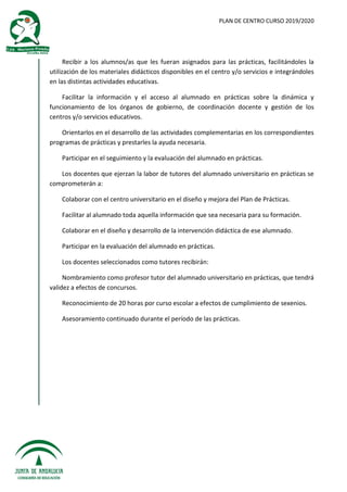 PLAN DE CENTRO CURSO 2019/2020
Recibir a los alumnos/as que les fueran asignados para las prácticas, facilitándoles la
utilización de los materiales didácticos disponibles en el centro y/o servicios e integrándoles
en las distintas actividades educativas.
Facilitar la información y el acceso al alumnado en prácticas sobre la dinámica y
funcionamiento de los órganos de gobierno, de coordinación docente y gestión de los
centros y/o servicios educativos.
Orientarlos en el desarrollo de las actividades complementarias en los correspondientes
programas de prácticas y prestarles la ayuda necesaria.
Participar en el seguimiento y la evaluación del alumnado en prácticas.
Los docentes que ejerzan la labor de tutores del alumnado universitario en prácticas se
comprometerán a:
Colaborar con el centro universitario en el diseño y mejora del Plan de Prácticas.
Facilitar al alumnado toda aquella información que sea necesaria para su formación.
Colaborar en el diseño y desarrollo de la intervención didáctica de ese alumnado.
Participar en la evaluación del alumnado en prácticas.
Los docentes seleccionados como tutores recibirán:
Nombramiento como profesor tutor del alumnado universitario en prácticas, que tendrá
validez a efectos de concursos.
Reconocimiento de 20 horas por curso escolar a efectos de cumplimiento de sexenios.
Asesoramiento continuado durante el período de las prácticas.
 
