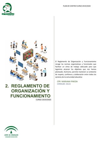 PLAN DE CENTRO CURSO 2019/2020
2. REGLAMENTO DE
ORGANIZACIÓN Y
FUNCIONAMIENTO
CURSO 2019/2020
El Reglamento de Organización y Funcionamiento
recoge las normas organizativas y funcionales que
facilitan un clima de trabajo adecuado para que
logremos alcanzar los objetivos que nos hemos
planteado. Asimismo, permite mantener un ambiente
de respeto, confianza y colaboración entre todos los
sectores de la comunidad educativa
CPR MARIANA PINEDA
CERRALBA- ZALEA
 