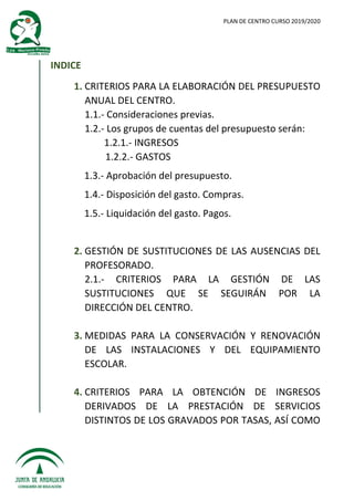 PLAN DE CENTRO CURSO 2019/2020
INDICE
1. CRITERIOS PARA LA ELABORACIÓN DEL PRESUPUESTO
ANUAL DEL CENTRO.
1.1.- Consideraciones previas.
1.2.- Los grupos de cuentas del presupuesto serán:
1.2.1.- INGRESOS
1.2.2.- GASTOS
1.3.- Aprobación del presupuesto.
1.4.- Disposición del gasto. Compras.
1.5.- Liquidación del gasto. Pagos.
2. GESTIÓN DE SUSTITUCIONES DE LAS AUSENCIAS DEL
PROFESORADO.
2.1.- CRITERIOS PARA LA GESTIÓN DE LAS
SUSTITUCIONES QUE SE SEGUIRÁN POR LA
DIRECCIÓN DEL CENTRO.
3. MEDIDAS PARA LA CONSERVACIÓN Y RENOVACIÓN
DE LAS INSTALACIONES Y DEL EQUIPAMIENTO
ESCOLAR.
4. CRITERIOS PARA LA OBTENCIÓN DE INGRESOS
DERIVADOS DE LA PRESTACIÓN DE SERVICIOS
DISTINTOS DE LOS GRAVADOS POR TASAS, ASÍ COMO
 