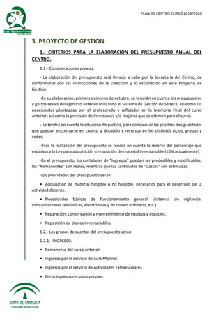 PLAN DE CENTRO CURSO 2019/2020
3. PROYECTO DE GESTIÓN
1.- CRITERIOS PARA LA ELABORACIÓN DEL PRESUPUESTO ANUAL DEL
CENTRO.
1.1.- Consideraciones previas.
- La elaboración del presupuesto será llevada a cabo por la Secretaría del Centro, de
conformidad con las instrucciones de la Dirección y lo establecido en este Proyecto de
Gestión.
-En su elaboración, primera quincena de octubre, se tendrán en cuenta los presupuestos
y gastos reales del ejercicio anterior utilizando el Sistema de Gestión de Séneca, así como las
necesidades planteadas por el profesorado y reflejadas en la Memoria Final del curso
anterior, así como la previsión de inversiones y/o mejoras que se estimen para el curso.
- Se tendrá en cuenta la situación de partida, para compensar las posibles desigualdades
que puedan encontrarse en cuanto a dotación y recursos en los distintos ciclos, grupos y
sedes.
-Para la realización del presupuesto se tendrá en cuenta la reserva del porcentaje que
establezca la Ley para adquisición o reposición de material inventariable (10% actualmente).
-En el presupuesto, las cantidades de “Ingresos” pueden ser predecibles y modificables;
los “Remanentes” son reales, mientras que las cantidades de “Gastos” son estimadas.
-Las prioridades del presupuesto serán:
• Adquisición de material fungible o no fungible, necesarios para el desarrollo de la
actividad docente.
• Necesidades básicas de funcionamiento general (sistemas de vigilancia,
comunicaciones telefónicas, electrónicas y de correo ordinario, etc.)
• Reparación, conservación y mantenimiento de equipos y espacios.
• Reposición de bienes inventariables.
1.2.- Los grupos de cuentas del presupuesto serán:
1.2.1.- INGRESOS:
• Remanente del curso anterior.
• Ingresos por el servicio de Aula Matinal.
• Ingresos por el servicio de Actividades Extraescolares.
• Otros ingresos recursos propios.
 